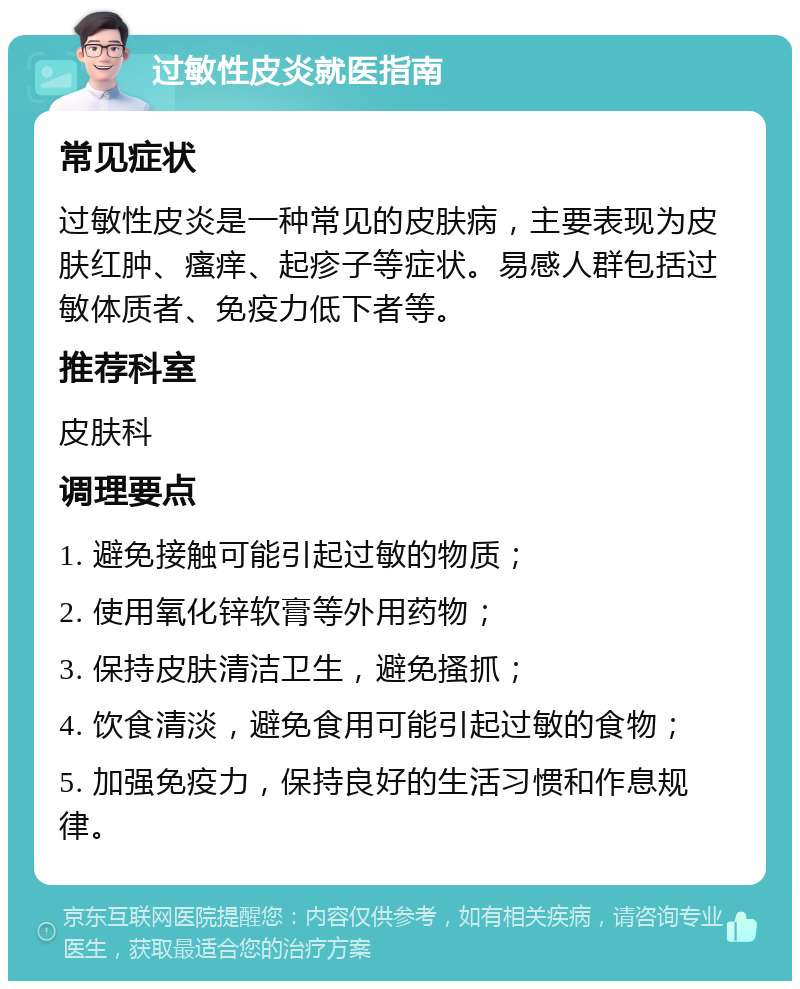 过敏性皮炎就医指南 常见症状 过敏性皮炎是一种常见的皮肤病，主要表现为皮肤红肿、瘙痒、起疹子等症状。易感人群包括过敏体质者、免疫力低下者等。 推荐科室 皮肤科 调理要点 1. 避免接触可能引起过敏的物质； 2. 使用氧化锌软膏等外用药物； 3. 保持皮肤清洁卫生，避免搔抓； 4. 饮食清淡，避免食用可能引起过敏的食物； 5. 加强免疫力，保持良好的生活习惯和作息规律。