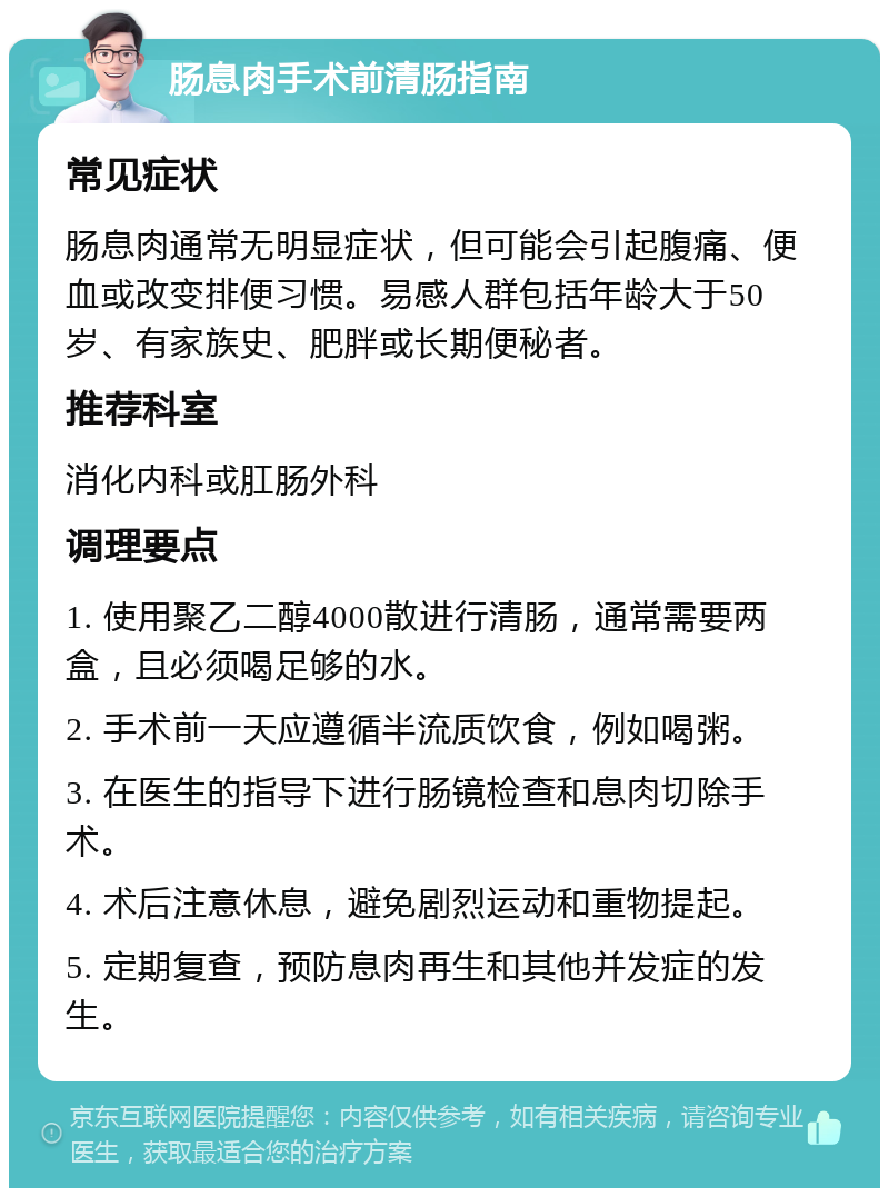 肠息肉手术前清肠指南 常见症状 肠息肉通常无明显症状，但可能会引起腹痛、便血或改变排便习惯。易感人群包括年龄大于50岁、有家族史、肥胖或长期便秘者。 推荐科室 消化内科或肛肠外科 调理要点 1. 使用聚乙二醇4000散进行清肠，通常需要两盒，且必须喝足够的水。 2. 手术前一天应遵循半流质饮食，例如喝粥。 3. 在医生的指导下进行肠镜检查和息肉切除手术。 4. 术后注意休息，避免剧烈运动和重物提起。 5. 定期复查，预防息肉再生和其他并发症的发生。