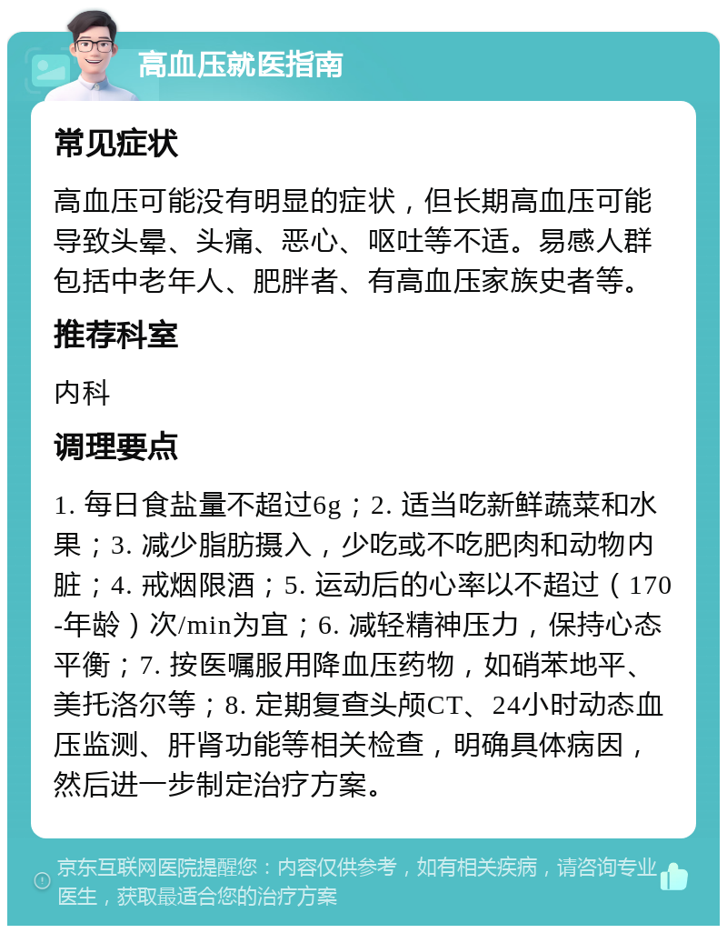 高血压就医指南 常见症状 高血压可能没有明显的症状，但长期高血压可能导致头晕、头痛、恶心、呕吐等不适。易感人群包括中老年人、肥胖者、有高血压家族史者等。 推荐科室 内科 调理要点 1. 每日食盐量不超过6g；2. 适当吃新鲜蔬菜和水果；3. 减少脂肪摄入，少吃或不吃肥肉和动物内脏；4. 戒烟限酒；5. 运动后的心率以不超过（170-年龄）次/min为宜；6. 减轻精神压力，保持心态平衡；7. 按医嘱服用降血压药物，如硝苯地平、美托洛尔等；8. 定期复查头颅CT、24小时动态血压监测、肝肾功能等相关检查，明确具体病因，然后进一步制定治疗方案。