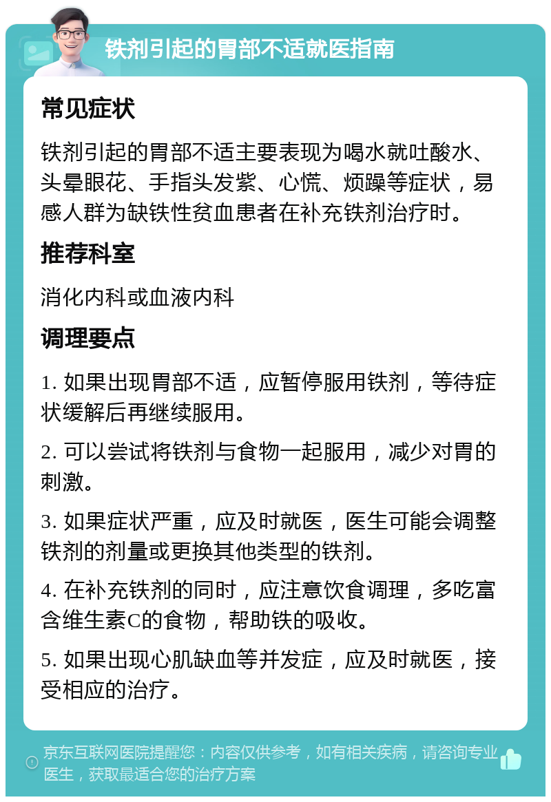 铁剂引起的胃部不适就医指南 常见症状 铁剂引起的胃部不适主要表现为喝水就吐酸水、头晕眼花、手指头发紫、心慌、烦躁等症状，易感人群为缺铁性贫血患者在补充铁剂治疗时。 推荐科室 消化内科或血液内科 调理要点 1. 如果出现胃部不适，应暂停服用铁剂，等待症状缓解后再继续服用。 2. 可以尝试将铁剂与食物一起服用，减少对胃的刺激。 3. 如果症状严重，应及时就医，医生可能会调整铁剂的剂量或更换其他类型的铁剂。 4. 在补充铁剂的同时，应注意饮食调理，多吃富含维生素C的食物，帮助铁的吸收。 5. 如果出现心肌缺血等并发症，应及时就医，接受相应的治疗。