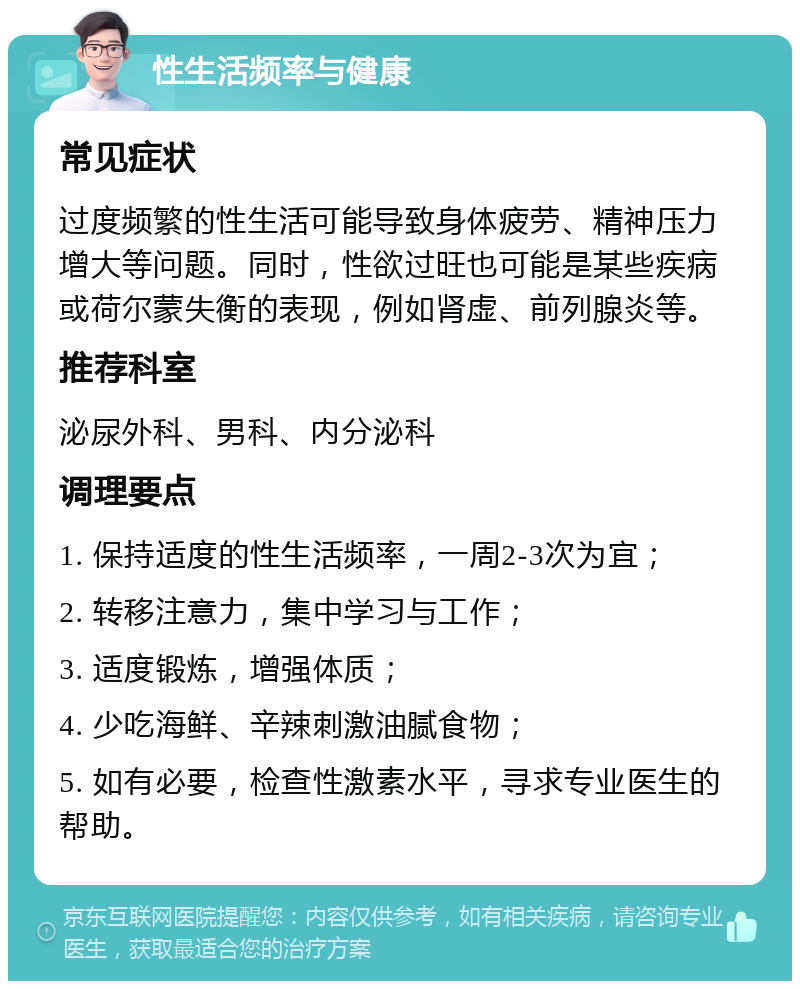 性生活频率与健康 常见症状 过度频繁的性生活可能导致身体疲劳、精神压力增大等问题。同时，性欲过旺也可能是某些疾病或荷尔蒙失衡的表现，例如肾虚、前列腺炎等。 推荐科室 泌尿外科、男科、内分泌科 调理要点 1. 保持适度的性生活频率，一周2-3次为宜； 2. 转移注意力，集中学习与工作； 3. 适度锻炼，增强体质； 4. 少吃海鲜、辛辣刺激油腻食物； 5. 如有必要，检查性激素水平，寻求专业医生的帮助。