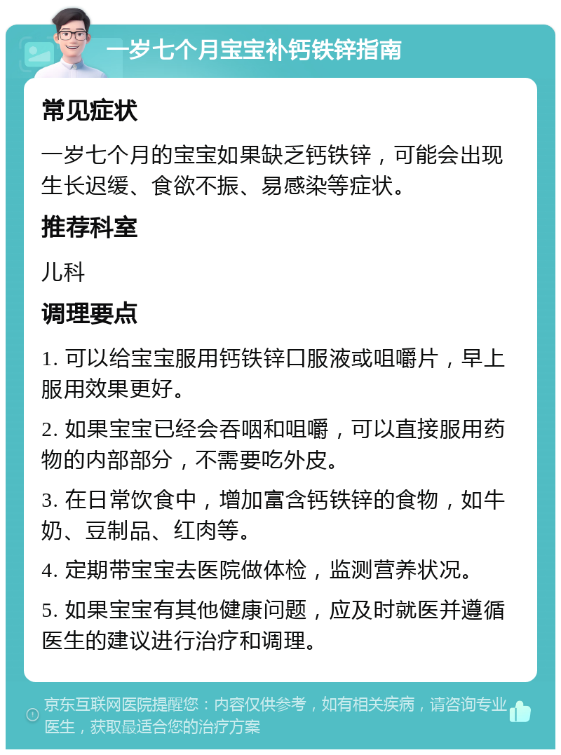 一岁七个月宝宝补钙铁锌指南 常见症状 一岁七个月的宝宝如果缺乏钙铁锌，可能会出现生长迟缓、食欲不振、易感染等症状。 推荐科室 儿科 调理要点 1. 可以给宝宝服用钙铁锌口服液或咀嚼片，早上服用效果更好。 2. 如果宝宝已经会吞咽和咀嚼，可以直接服用药物的内部部分，不需要吃外皮。 3. 在日常饮食中，增加富含钙铁锌的食物，如牛奶、豆制品、红肉等。 4. 定期带宝宝去医院做体检，监测营养状况。 5. 如果宝宝有其他健康问题，应及时就医并遵循医生的建议进行治疗和调理。