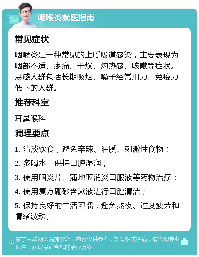 咽喉炎就医指南 常见症状 咽喉炎是一种常见的上呼吸道感染，主要表现为咽部不适、疼痛、干燥、灼热感、咳嗽等症状。易感人群包括长期吸烟、嗓子经常用力、免疫力低下的人群。 推荐科室 耳鼻喉科 调理要点 1. 清淡饮食，避免辛辣、油腻、刺激性食物； 2. 多喝水，保持口腔湿润； 3. 使用咽炎片、蒲地蓝消炎口服液等药物治疗； 4. 使用复方硼砂含漱液进行口腔清洁； 5. 保持良好的生活习惯，避免熬夜、过度疲劳和情绪波动。