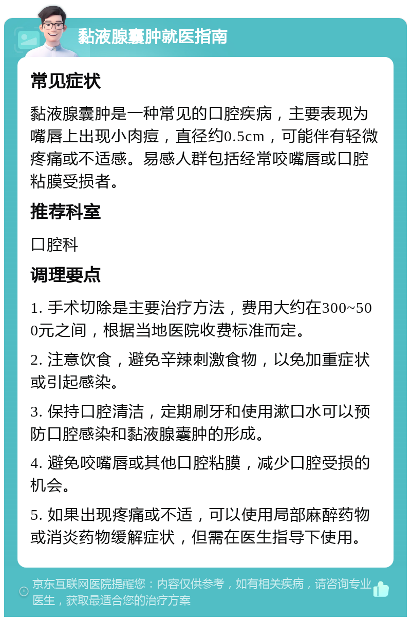 黏液腺囊肿就医指南 常见症状 黏液腺囊肿是一种常见的口腔疾病，主要表现为嘴唇上出现小肉痘，直径约0.5cm，可能伴有轻微疼痛或不适感。易感人群包括经常咬嘴唇或口腔粘膜受损者。 推荐科室 口腔科 调理要点 1. 手术切除是主要治疗方法，费用大约在300~500元之间，根据当地医院收费标准而定。 2. 注意饮食，避免辛辣刺激食物，以免加重症状或引起感染。 3. 保持口腔清洁，定期刷牙和使用漱口水可以预防口腔感染和黏液腺囊肿的形成。 4. 避免咬嘴唇或其他口腔粘膜，减少口腔受损的机会。 5. 如果出现疼痛或不适，可以使用局部麻醉药物或消炎药物缓解症状，但需在医生指导下使用。