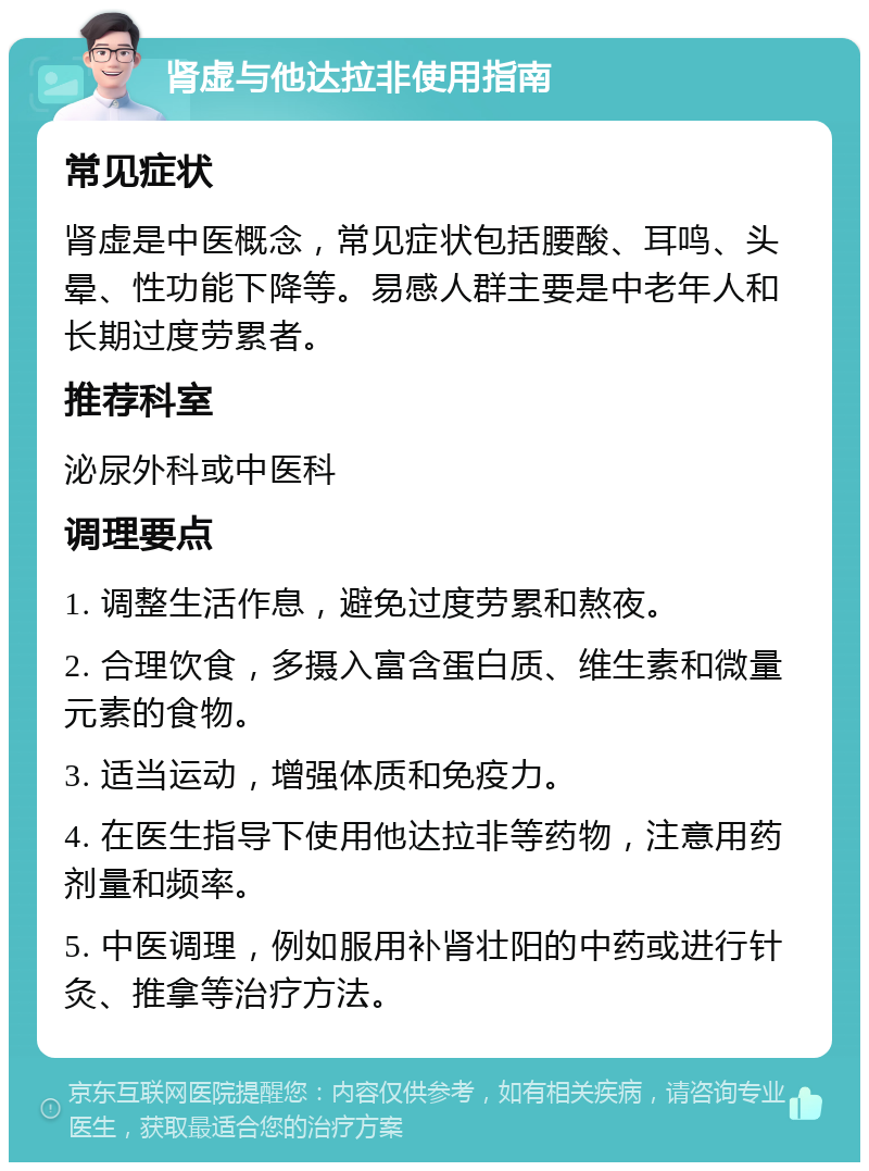 肾虚与他达拉非使用指南 常见症状 肾虚是中医概念，常见症状包括腰酸、耳鸣、头晕、性功能下降等。易感人群主要是中老年人和长期过度劳累者。 推荐科室 泌尿外科或中医科 调理要点 1. 调整生活作息，避免过度劳累和熬夜。 2. 合理饮食，多摄入富含蛋白质、维生素和微量元素的食物。 3. 适当运动，增强体质和免疫力。 4. 在医生指导下使用他达拉非等药物，注意用药剂量和频率。 5. 中医调理，例如服用补肾壮阳的中药或进行针灸、推拿等治疗方法。