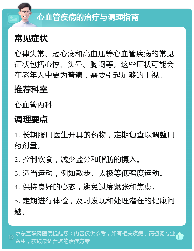 心血管疾病的治疗与调理指南 常见症状 心律失常、冠心病和高血压等心血管疾病的常见症状包括心悸、头晕、胸闷等。这些症状可能会在老年人中更为普遍，需要引起足够的重视。 推荐科室 心血管内科 调理要点 1. 长期服用医生开具的药物，定期复查以调整用药剂量。 2. 控制饮食，减少盐分和脂肪的摄入。 3. 适当运动，例如散步、太极等低强度运动。 4. 保持良好的心态，避免过度紧张和焦虑。 5. 定期进行体检，及时发现和处理潜在的健康问题。