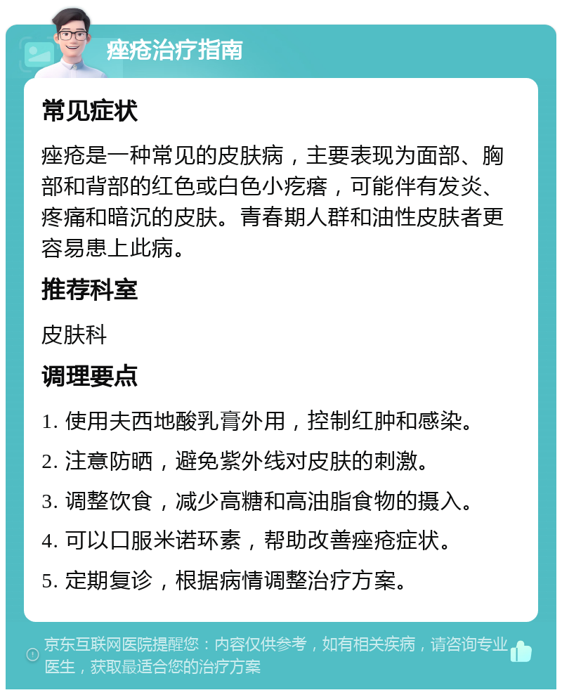 痤疮治疗指南 常见症状 痤疮是一种常见的皮肤病，主要表现为面部、胸部和背部的红色或白色小疙瘩，可能伴有发炎、疼痛和暗沉的皮肤。青春期人群和油性皮肤者更容易患上此病。 推荐科室 皮肤科 调理要点 1. 使用夫西地酸乳膏外用，控制红肿和感染。 2. 注意防晒，避免紫外线对皮肤的刺激。 3. 调整饮食，减少高糖和高油脂食物的摄入。 4. 可以口服米诺环素，帮助改善痤疮症状。 5. 定期复诊，根据病情调整治疗方案。