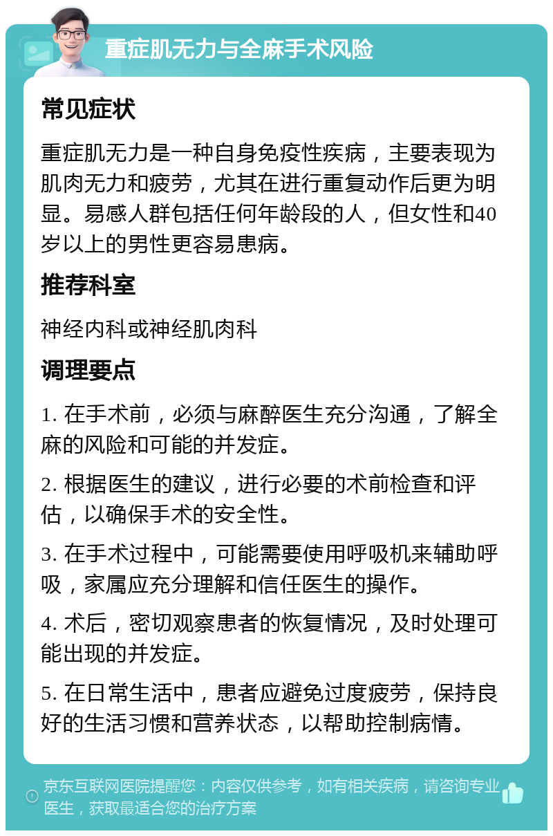 重症肌无力与全麻手术风险 常见症状 重症肌无力是一种自身免疫性疾病，主要表现为肌肉无力和疲劳，尤其在进行重复动作后更为明显。易感人群包括任何年龄段的人，但女性和40岁以上的男性更容易患病。 推荐科室 神经内科或神经肌肉科 调理要点 1. 在手术前，必须与麻醉医生充分沟通，了解全麻的风险和可能的并发症。 2. 根据医生的建议，进行必要的术前检查和评估，以确保手术的安全性。 3. 在手术过程中，可能需要使用呼吸机来辅助呼吸，家属应充分理解和信任医生的操作。 4. 术后，密切观察患者的恢复情况，及时处理可能出现的并发症。 5. 在日常生活中，患者应避免过度疲劳，保持良好的生活习惯和营养状态，以帮助控制病情。