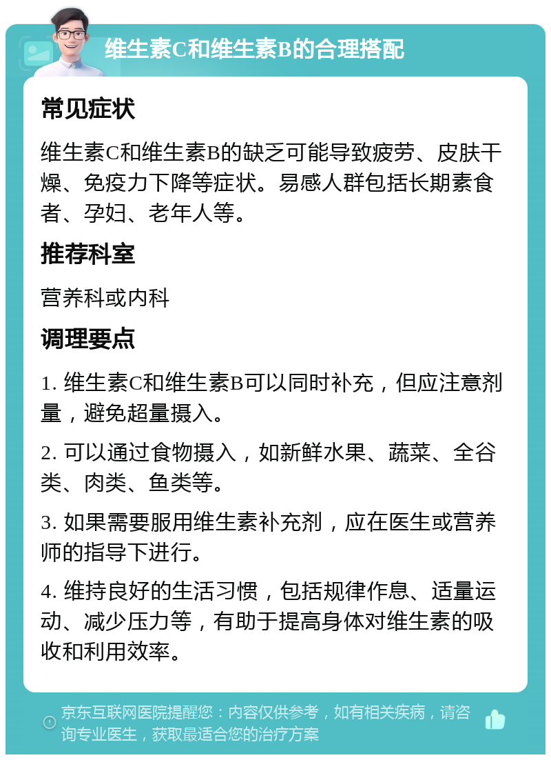 维生素C和维生素B的合理搭配 常见症状 维生素C和维生素B的缺乏可能导致疲劳、皮肤干燥、免疫力下降等症状。易感人群包括长期素食者、孕妇、老年人等。 推荐科室 营养科或内科 调理要点 1. 维生素C和维生素B可以同时补充，但应注意剂量，避免超量摄入。 2. 可以通过食物摄入，如新鲜水果、蔬菜、全谷类、肉类、鱼类等。 3. 如果需要服用维生素补充剂，应在医生或营养师的指导下进行。 4. 维持良好的生活习惯，包括规律作息、适量运动、减少压力等，有助于提高身体对维生素的吸收和利用效率。