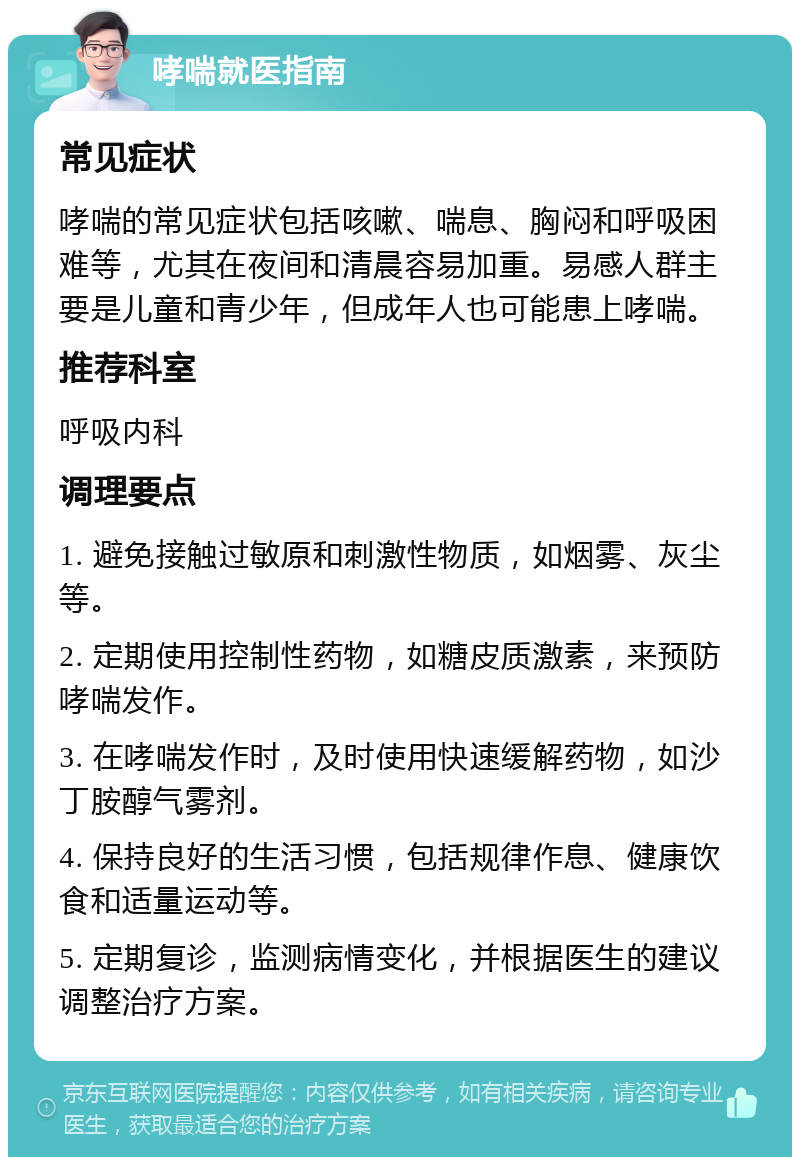 哮喘就医指南 常见症状 哮喘的常见症状包括咳嗽、喘息、胸闷和呼吸困难等，尤其在夜间和清晨容易加重。易感人群主要是儿童和青少年，但成年人也可能患上哮喘。 推荐科室 呼吸内科 调理要点 1. 避免接触过敏原和刺激性物质，如烟雾、灰尘等。 2. 定期使用控制性药物，如糖皮质激素，来预防哮喘发作。 3. 在哮喘发作时，及时使用快速缓解药物，如沙丁胺醇气雾剂。 4. 保持良好的生活习惯，包括规律作息、健康饮食和适量运动等。 5. 定期复诊，监测病情变化，并根据医生的建议调整治疗方案。