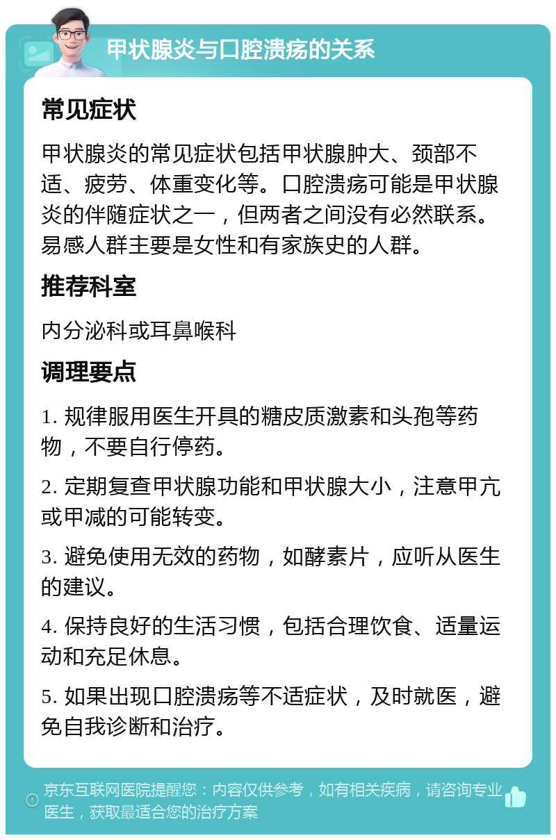 甲状腺炎与口腔溃疡的关系 常见症状 甲状腺炎的常见症状包括甲状腺肿大、颈部不适、疲劳、体重变化等。口腔溃疡可能是甲状腺炎的伴随症状之一，但两者之间没有必然联系。易感人群主要是女性和有家族史的人群。 推荐科室 内分泌科或耳鼻喉科 调理要点 1. 规律服用医生开具的糖皮质激素和头孢等药物，不要自行停药。 2. 定期复查甲状腺功能和甲状腺大小，注意甲亢或甲减的可能转变。 3. 避免使用无效的药物，如酵素片，应听从医生的建议。 4. 保持良好的生活习惯，包括合理饮食、适量运动和充足休息。 5. 如果出现口腔溃疡等不适症状，及时就医，避免自我诊断和治疗。