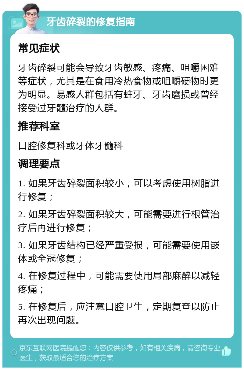 牙齿碎裂的修复指南 常见症状 牙齿碎裂可能会导致牙齿敏感、疼痛、咀嚼困难等症状，尤其是在食用冷热食物或咀嚼硬物时更为明显。易感人群包括有蛀牙、牙齿磨损或曾经接受过牙髓治疗的人群。 推荐科室 口腔修复科或牙体牙髓科 调理要点 1. 如果牙齿碎裂面积较小，可以考虑使用树脂进行修复； 2. 如果牙齿碎裂面积较大，可能需要进行根管治疗后再进行修复； 3. 如果牙齿结构已经严重受损，可能需要使用嵌体或全冠修复； 4. 在修复过程中，可能需要使用局部麻醉以减轻疼痛； 5. 在修复后，应注意口腔卫生，定期复查以防止再次出现问题。