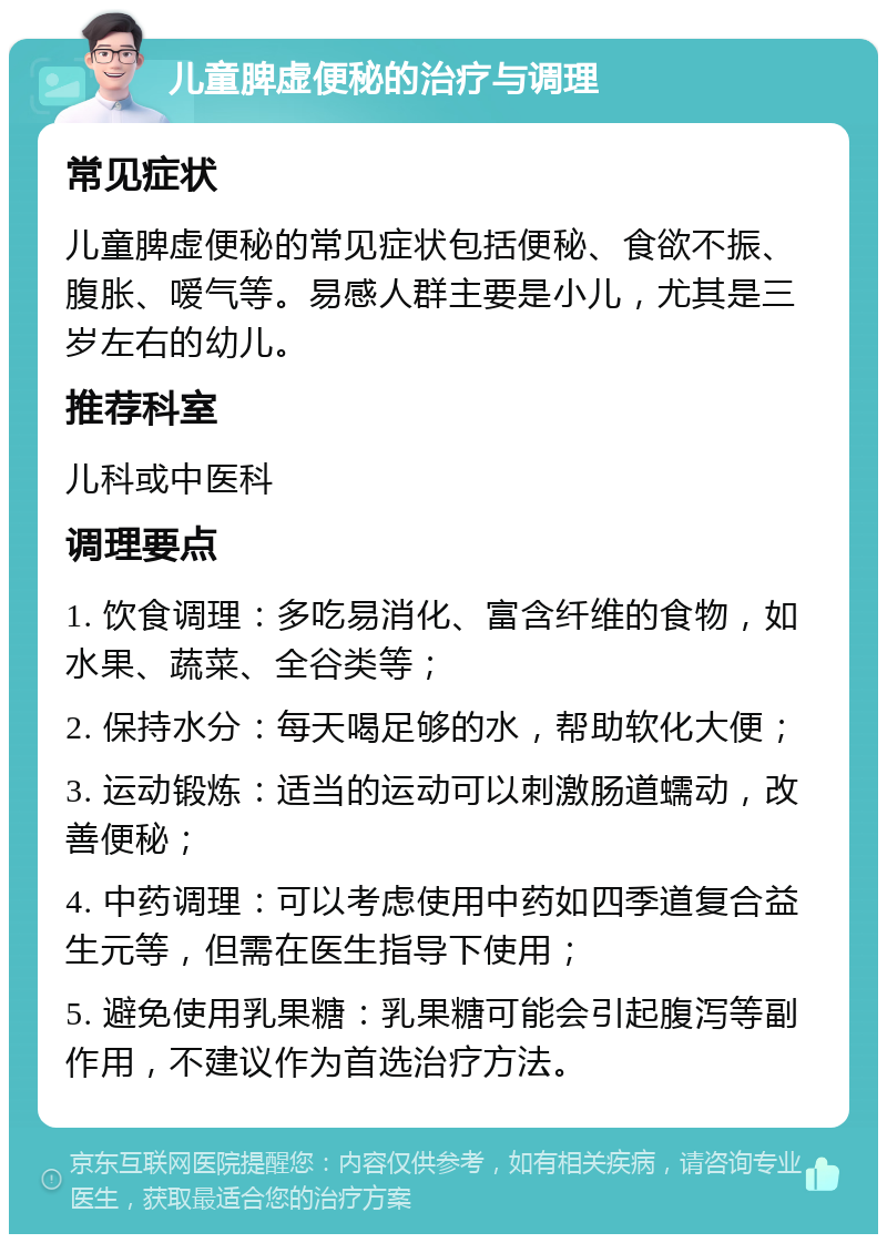 儿童脾虚便秘的治疗与调理 常见症状 儿童脾虚便秘的常见症状包括便秘、食欲不振、腹胀、嗳气等。易感人群主要是小儿，尤其是三岁左右的幼儿。 推荐科室 儿科或中医科 调理要点 1. 饮食调理：多吃易消化、富含纤维的食物，如水果、蔬菜、全谷类等； 2. 保持水分：每天喝足够的水，帮助软化大便； 3. 运动锻炼：适当的运动可以刺激肠道蠕动，改善便秘； 4. 中药调理：可以考虑使用中药如四季道复合益生元等，但需在医生指导下使用； 5. 避免使用乳果糖：乳果糖可能会引起腹泻等副作用，不建议作为首选治疗方法。