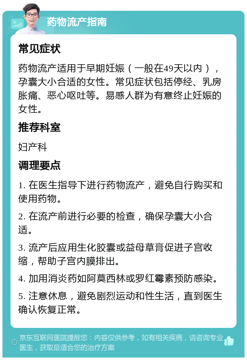 药物流产指南 常见症状 药物流产适用于早期妊娠（一般在49天以内），孕囊大小合适的女性。常见症状包括停经、乳房胀痛、恶心呕吐等。易感人群为有意终止妊娠的女性。 推荐科室 妇产科 调理要点 1. 在医生指导下进行药物流产，避免自行购买和使用药物。 2. 在流产前进行必要的检查，确保孕囊大小合适。 3. 流产后应用生化胶囊或益母草膏促进子宫收缩，帮助子宫内膜排出。 4. 加用消炎药如阿莫西林或罗红霉素预防感染。 5. 注意休息，避免剧烈运动和性生活，直到医生确认恢复正常。