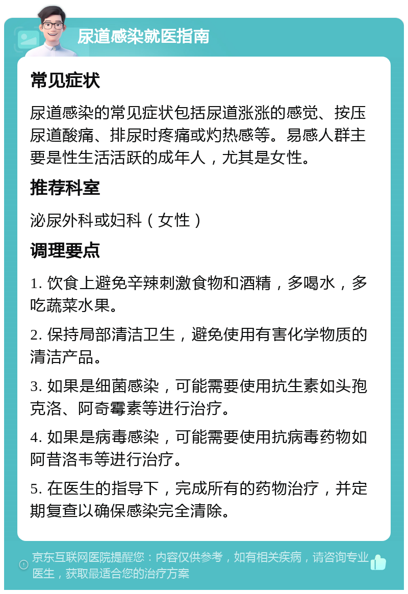 尿道感染就医指南 常见症状 尿道感染的常见症状包括尿道涨涨的感觉、按压尿道酸痛、排尿时疼痛或灼热感等。易感人群主要是性生活活跃的成年人，尤其是女性。 推荐科室 泌尿外科或妇科（女性） 调理要点 1. 饮食上避免辛辣刺激食物和酒精，多喝水，多吃蔬菜水果。 2. 保持局部清洁卫生，避免使用有害化学物质的清洁产品。 3. 如果是细菌感染，可能需要使用抗生素如头孢克洛、阿奇霉素等进行治疗。 4. 如果是病毒感染，可能需要使用抗病毒药物如阿昔洛韦等进行治疗。 5. 在医生的指导下，完成所有的药物治疗，并定期复查以确保感染完全清除。