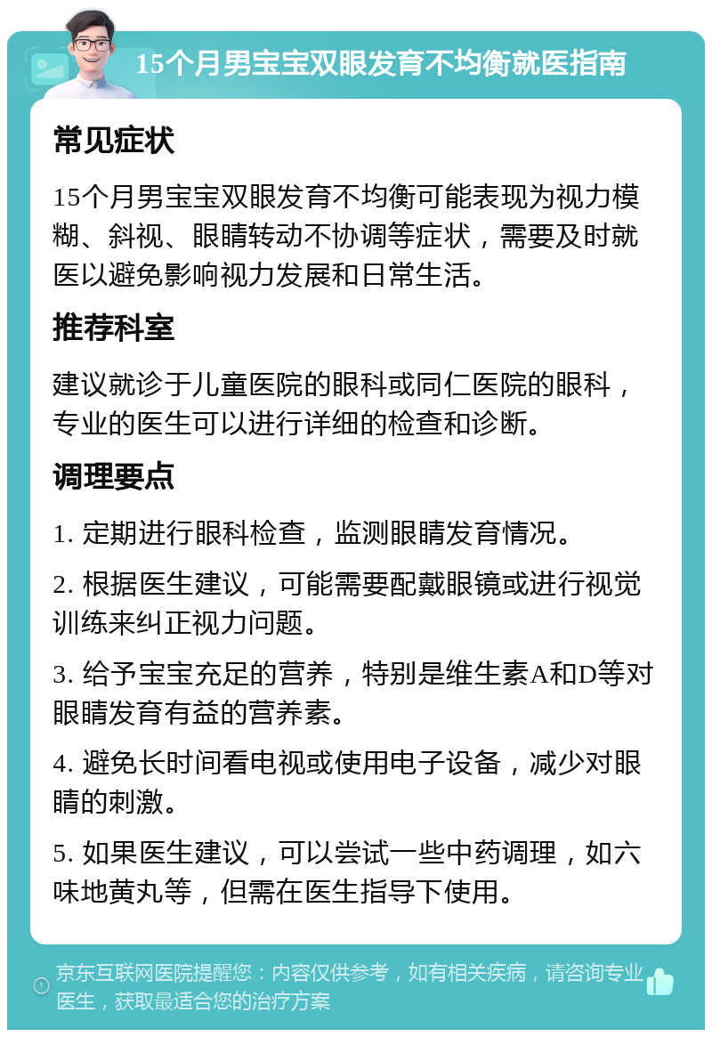 15个月男宝宝双眼发育不均衡就医指南 常见症状 15个月男宝宝双眼发育不均衡可能表现为视力模糊、斜视、眼睛转动不协调等症状，需要及时就医以避免影响视力发展和日常生活。 推荐科室 建议就诊于儿童医院的眼科或同仁医院的眼科，专业的医生可以进行详细的检查和诊断。 调理要点 1. 定期进行眼科检查，监测眼睛发育情况。 2. 根据医生建议，可能需要配戴眼镜或进行视觉训练来纠正视力问题。 3. 给予宝宝充足的营养，特别是维生素A和D等对眼睛发育有益的营养素。 4. 避免长时间看电视或使用电子设备，减少对眼睛的刺激。 5. 如果医生建议，可以尝试一些中药调理，如六味地黄丸等，但需在医生指导下使用。