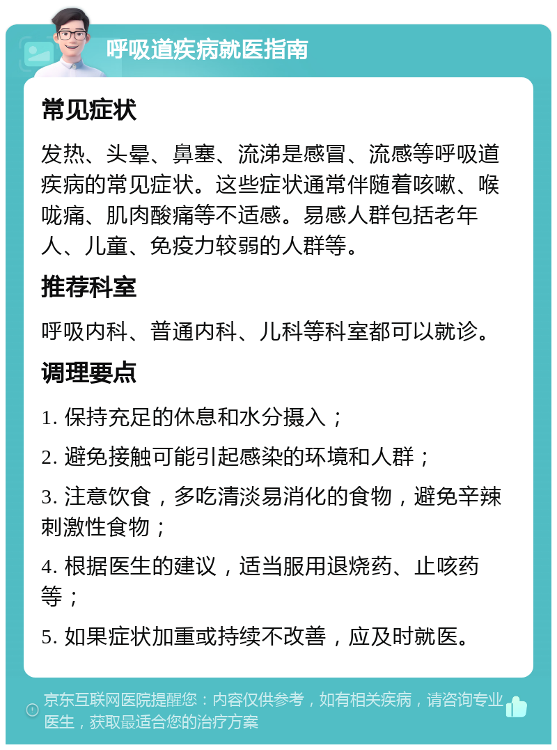 呼吸道疾病就医指南 常见症状 发热、头晕、鼻塞、流涕是感冒、流感等呼吸道疾病的常见症状。这些症状通常伴随着咳嗽、喉咙痛、肌肉酸痛等不适感。易感人群包括老年人、儿童、免疫力较弱的人群等。 推荐科室 呼吸内科、普通内科、儿科等科室都可以就诊。 调理要点 1. 保持充足的休息和水分摄入； 2. 避免接触可能引起感染的环境和人群； 3. 注意饮食，多吃清淡易消化的食物，避免辛辣刺激性食物； 4. 根据医生的建议，适当服用退烧药、止咳药等； 5. 如果症状加重或持续不改善，应及时就医。