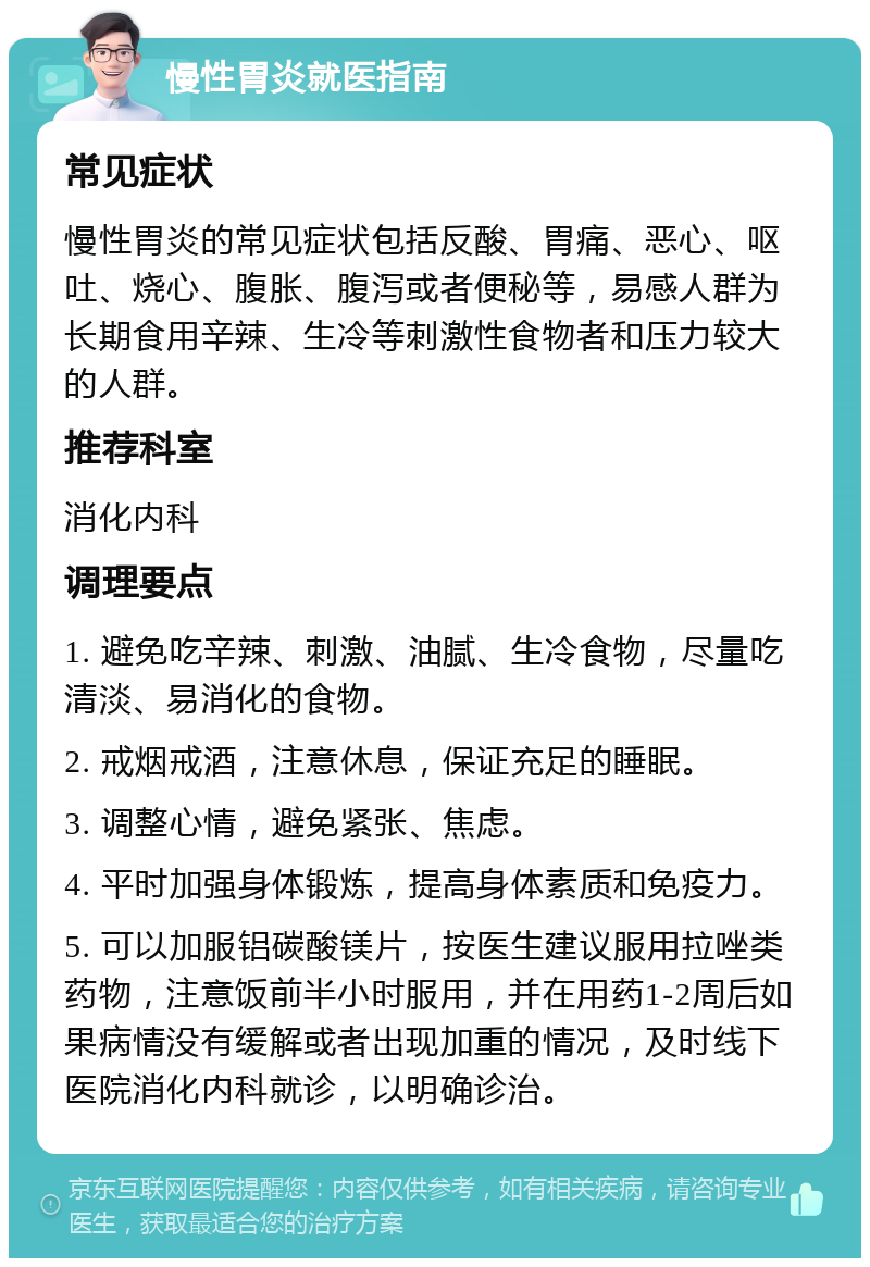 慢性胃炎就医指南 常见症状 慢性胃炎的常见症状包括反酸、胃痛、恶心、呕吐、烧心、腹胀、腹泻或者便秘等，易感人群为长期食用辛辣、生冷等刺激性食物者和压力较大的人群。 推荐科室 消化内科 调理要点 1. 避免吃辛辣、刺激、油腻、生冷食物，尽量吃清淡、易消化的食物。 2. 戒烟戒酒，注意休息，保证充足的睡眠。 3. 调整心情，避免紧张、焦虑。 4. 平时加强身体锻炼，提高身体素质和免疫力。 5. 可以加服铝碳酸镁片，按医生建议服用拉唑类药物，注意饭前半小时服用，并在用药1-2周后如果病情没有缓解或者出现加重的情况，及时线下医院消化内科就诊，以明确诊治。