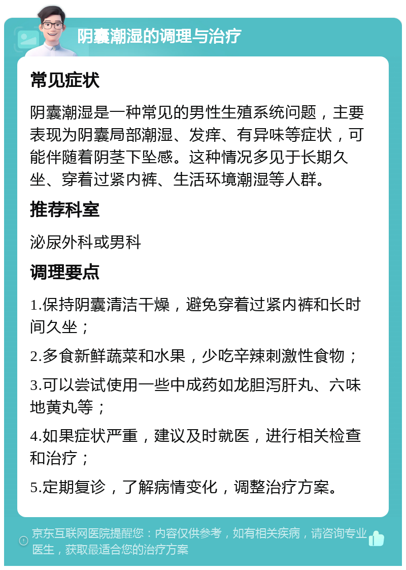 阴囊潮湿的调理与治疗 常见症状 阴囊潮湿是一种常见的男性生殖系统问题，主要表现为阴囊局部潮湿、发痒、有异味等症状，可能伴随着阴茎下坠感。这种情况多见于长期久坐、穿着过紧内裤、生活环境潮湿等人群。 推荐科室 泌尿外科或男科 调理要点 1.保持阴囊清洁干燥，避免穿着过紧内裤和长时间久坐； 2.多食新鲜蔬菜和水果，少吃辛辣刺激性食物； 3.可以尝试使用一些中成药如龙胆泻肝丸、六味地黄丸等； 4.如果症状严重，建议及时就医，进行相关检查和治疗； 5.定期复诊，了解病情变化，调整治疗方案。