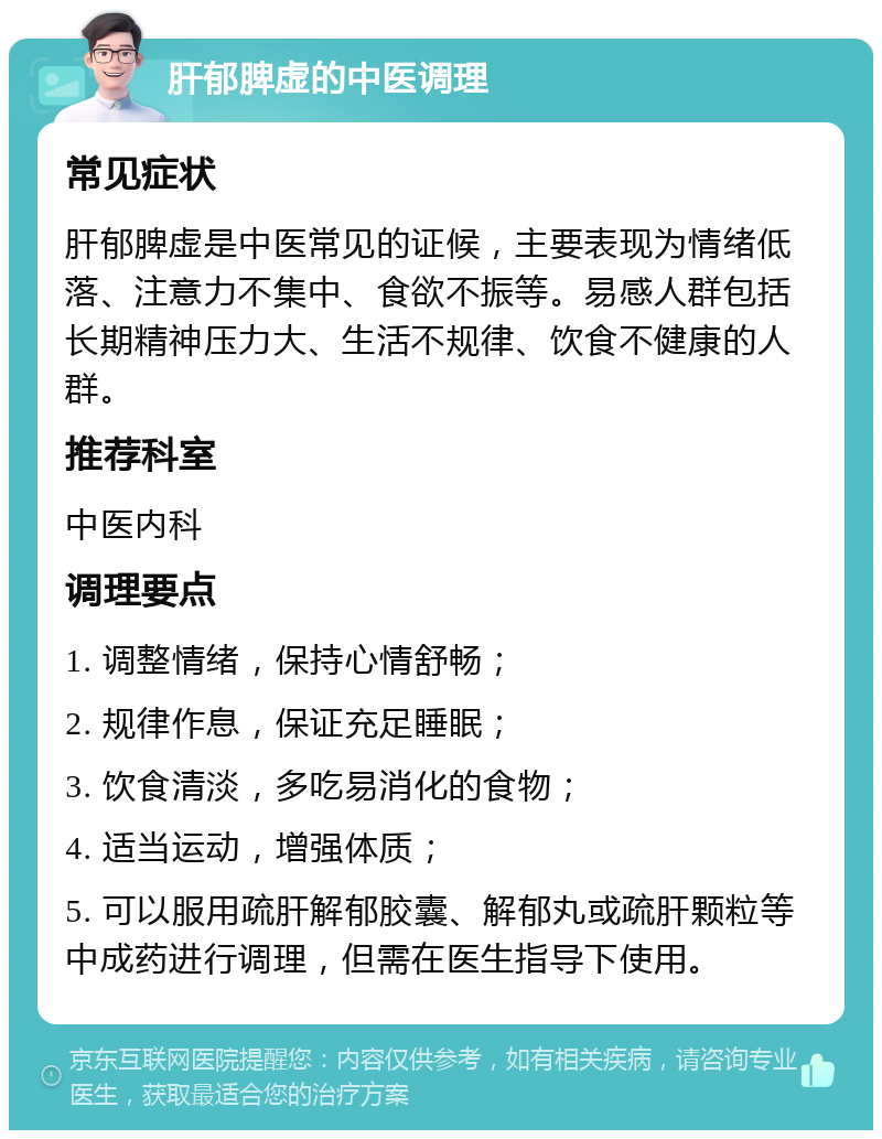 肝郁脾虚的中医调理 常见症状 肝郁脾虚是中医常见的证候，主要表现为情绪低落、注意力不集中、食欲不振等。易感人群包括长期精神压力大、生活不规律、饮食不健康的人群。 推荐科室 中医内科 调理要点 1. 调整情绪，保持心情舒畅； 2. 规律作息，保证充足睡眠； 3. 饮食清淡，多吃易消化的食物； 4. 适当运动，增强体质； 5. 可以服用疏肝解郁胶囊、解郁丸或疏肝颗粒等中成药进行调理，但需在医生指导下使用。