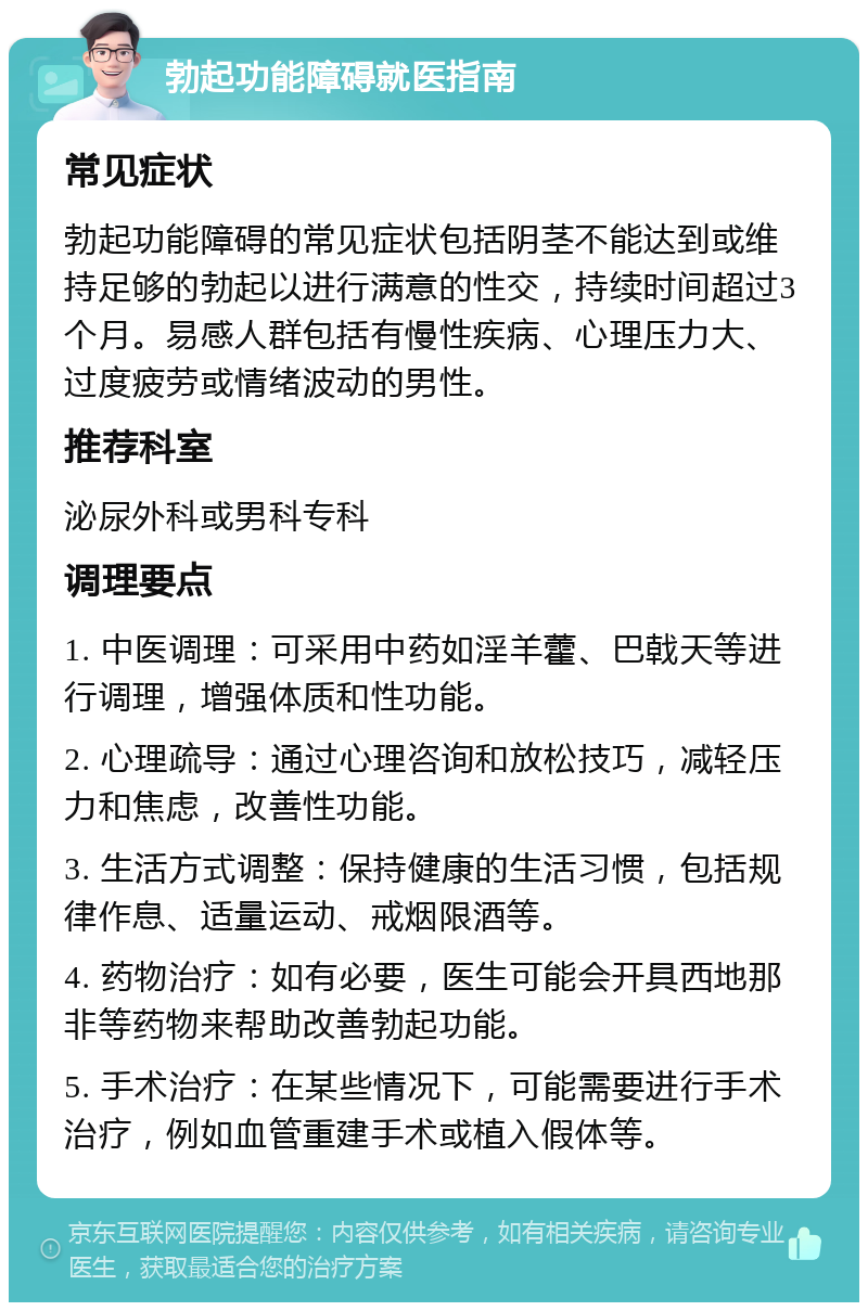 勃起功能障碍就医指南 常见症状 勃起功能障碍的常见症状包括阴茎不能达到或维持足够的勃起以进行满意的性交，持续时间超过3个月。易感人群包括有慢性疾病、心理压力大、过度疲劳或情绪波动的男性。 推荐科室 泌尿外科或男科专科 调理要点 1. 中医调理：可采用中药如淫羊藿、巴戟天等进行调理，增强体质和性功能。 2. 心理疏导：通过心理咨询和放松技巧，减轻压力和焦虑，改善性功能。 3. 生活方式调整：保持健康的生活习惯，包括规律作息、适量运动、戒烟限酒等。 4. 药物治疗：如有必要，医生可能会开具西地那非等药物来帮助改善勃起功能。 5. 手术治疗：在某些情况下，可能需要进行手术治疗，例如血管重建手术或植入假体等。