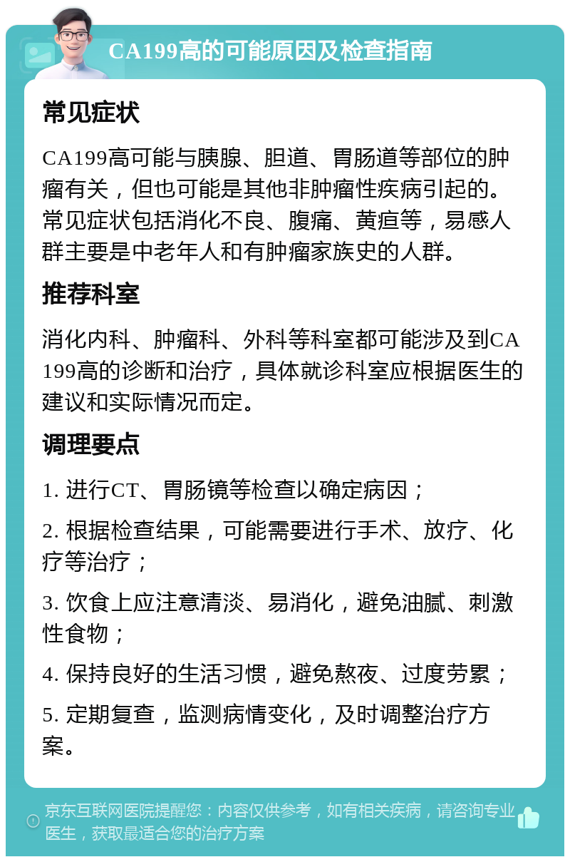 CA199高的可能原因及检查指南 常见症状 CA199高可能与胰腺、胆道、胃肠道等部位的肿瘤有关，但也可能是其他非肿瘤性疾病引起的。常见症状包括消化不良、腹痛、黄疸等，易感人群主要是中老年人和有肿瘤家族史的人群。 推荐科室 消化内科、肿瘤科、外科等科室都可能涉及到CA199高的诊断和治疗，具体就诊科室应根据医生的建议和实际情况而定。 调理要点 1. 进行CT、胃肠镜等检查以确定病因； 2. 根据检查结果，可能需要进行手术、放疗、化疗等治疗； 3. 饮食上应注意清淡、易消化，避免油腻、刺激性食物； 4. 保持良好的生活习惯，避免熬夜、过度劳累； 5. 定期复查，监测病情变化，及时调整治疗方案。