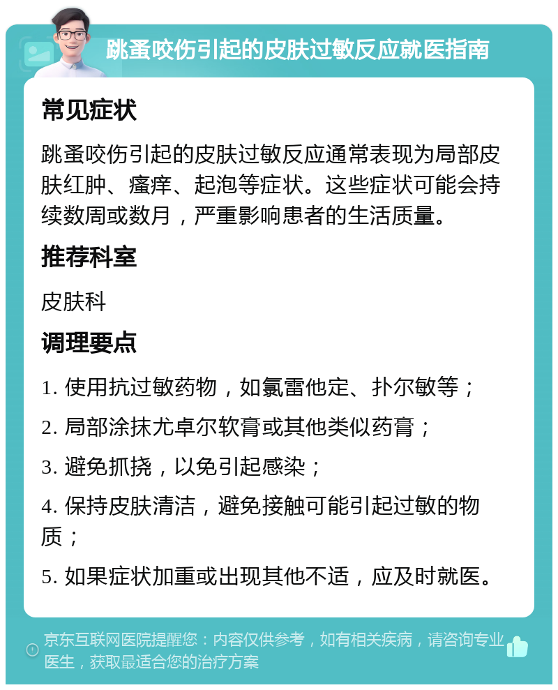 跳蚤咬伤引起的皮肤过敏反应就医指南 常见症状 跳蚤咬伤引起的皮肤过敏反应通常表现为局部皮肤红肿、瘙痒、起泡等症状。这些症状可能会持续数周或数月，严重影响患者的生活质量。 推荐科室 皮肤科 调理要点 1. 使用抗过敏药物，如氯雷他定、扑尔敏等； 2. 局部涂抹尤卓尔软膏或其他类似药膏； 3. 避免抓挠，以免引起感染； 4. 保持皮肤清洁，避免接触可能引起过敏的物质； 5. 如果症状加重或出现其他不适，应及时就医。