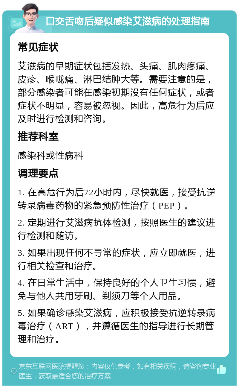 口交舌吻后疑似感染艾滋病的处理指南 常见症状 艾滋病的早期症状包括发热、头痛、肌肉疼痛、皮疹、喉咙痛、淋巴结肿大等。需要注意的是，部分感染者可能在感染初期没有任何症状，或者症状不明显，容易被忽视。因此，高危行为后应及时进行检测和咨询。 推荐科室 感染科或性病科 调理要点 1. 在高危行为后72小时内，尽快就医，接受抗逆转录病毒药物的紧急预防性治疗（PEP）。 2. 定期进行艾滋病抗体检测，按照医生的建议进行检测和随访。 3. 如果出现任何不寻常的症状，应立即就医，进行相关检查和治疗。 4. 在日常生活中，保持良好的个人卫生习惯，避免与他人共用牙刷、剃须刀等个人用品。 5. 如果确诊感染艾滋病，应积极接受抗逆转录病毒治疗（ART），并遵循医生的指导进行长期管理和治疗。