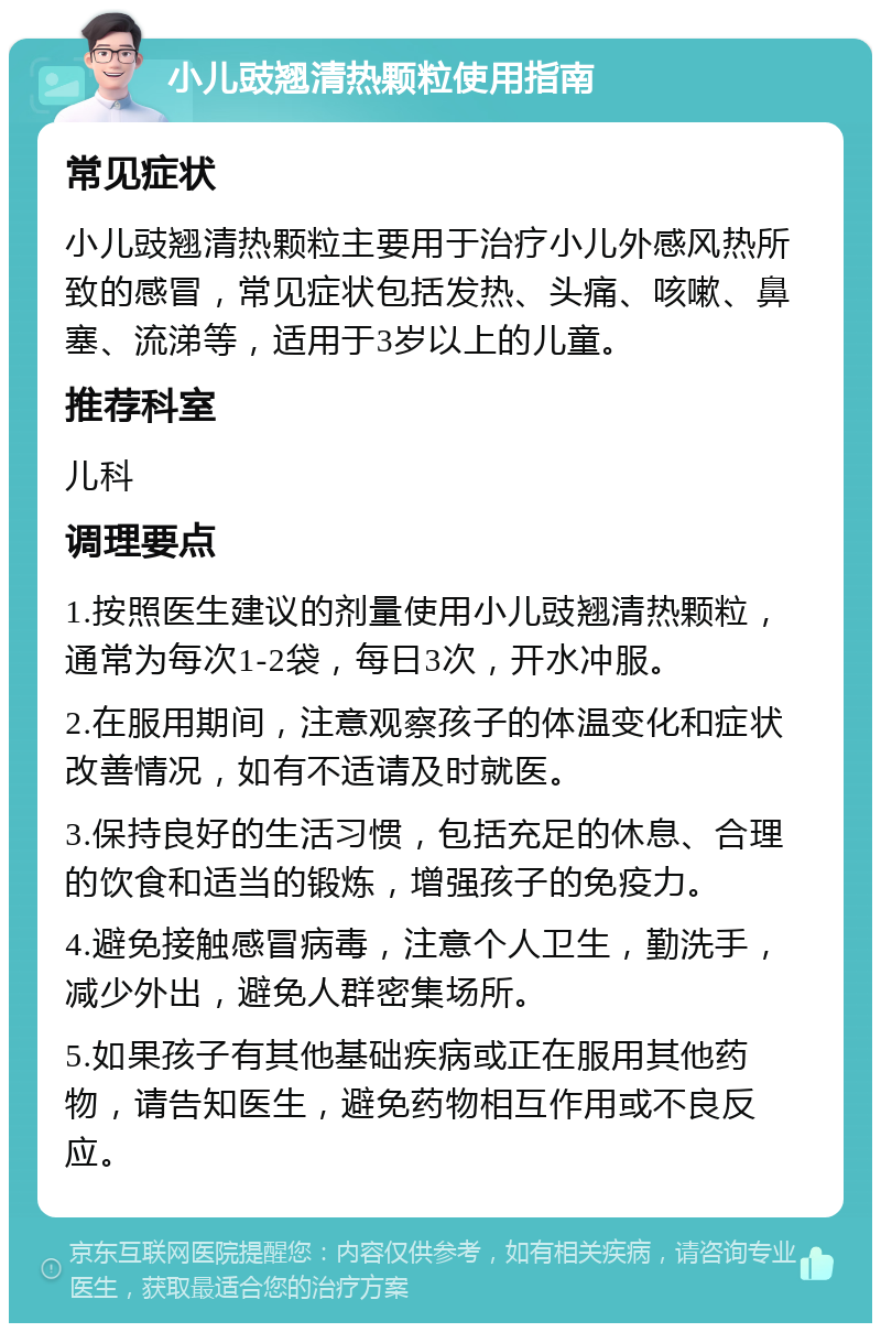 小儿豉翘清热颗粒使用指南 常见症状 小儿豉翘清热颗粒主要用于治疗小儿外感风热所致的感冒，常见症状包括发热、头痛、咳嗽、鼻塞、流涕等，适用于3岁以上的儿童。 推荐科室 儿科 调理要点 1.按照医生建议的剂量使用小儿豉翘清热颗粒，通常为每次1-2袋，每日3次，开水冲服。 2.在服用期间，注意观察孩子的体温变化和症状改善情况，如有不适请及时就医。 3.保持良好的生活习惯，包括充足的休息、合理的饮食和适当的锻炼，增强孩子的免疫力。 4.避免接触感冒病毒，注意个人卫生，勤洗手，减少外出，避免人群密集场所。 5.如果孩子有其他基础疾病或正在服用其他药物，请告知医生，避免药物相互作用或不良反应。