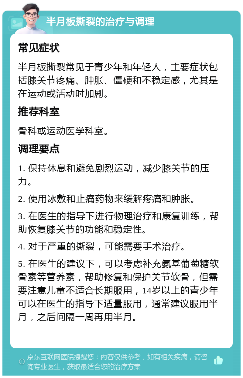 半月板撕裂的治疗与调理 常见症状 半月板撕裂常见于青少年和年轻人，主要症状包括膝关节疼痛、肿胀、僵硬和不稳定感，尤其是在运动或活动时加剧。 推荐科室 骨科或运动医学科室。 调理要点 1. 保持休息和避免剧烈运动，减少膝关节的压力。 2. 使用冰敷和止痛药物来缓解疼痛和肿胀。 3. 在医生的指导下进行物理治疗和康复训练，帮助恢复膝关节的功能和稳定性。 4. 对于严重的撕裂，可能需要手术治疗。 5. 在医生的建议下，可以考虑补充氨基葡萄糖软骨素等营养素，帮助修复和保护关节软骨，但需要注意儿童不适合长期服用，14岁以上的青少年可以在医生的指导下适量服用，通常建议服用半月，之后间隔一周再用半月。