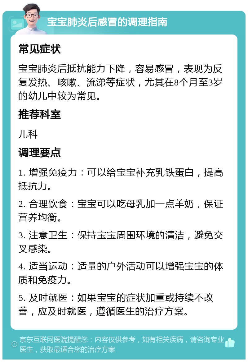 宝宝肺炎后感冒的调理指南 常见症状 宝宝肺炎后抵抗能力下降，容易感冒，表现为反复发热、咳嗽、流涕等症状，尤其在8个月至3岁的幼儿中较为常见。 推荐科室 儿科 调理要点 1. 增强免疫力：可以给宝宝补充乳铁蛋白，提高抵抗力。 2. 合理饮食：宝宝可以吃母乳加一点羊奶，保证营养均衡。 3. 注意卫生：保持宝宝周围环境的清洁，避免交叉感染。 4. 适当运动：适量的户外活动可以增强宝宝的体质和免疫力。 5. 及时就医：如果宝宝的症状加重或持续不改善，应及时就医，遵循医生的治疗方案。