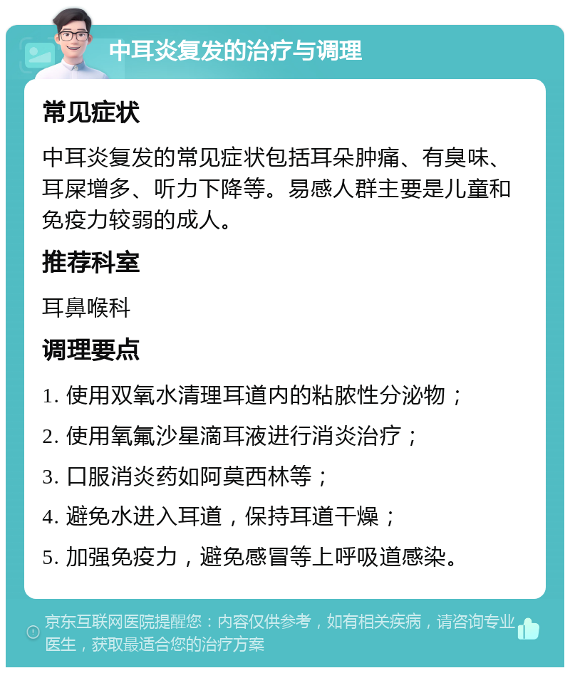 中耳炎复发的治疗与调理 常见症状 中耳炎复发的常见症状包括耳朵肿痛、有臭味、耳屎增多、听力下降等。易感人群主要是儿童和免疫力较弱的成人。 推荐科室 耳鼻喉科 调理要点 1. 使用双氧水清理耳道内的粘脓性分泌物； 2. 使用氧氟沙星滴耳液进行消炎治疗； 3. 口服消炎药如阿莫西林等； 4. 避免水进入耳道，保持耳道干燥； 5. 加强免疫力，避免感冒等上呼吸道感染。