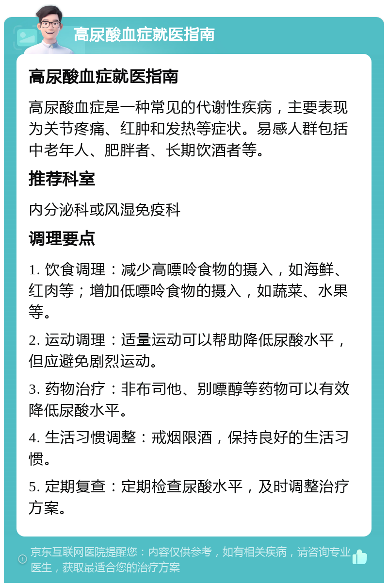 高尿酸血症就医指南 高尿酸血症就医指南 高尿酸血症是一种常见的代谢性疾病，主要表现为关节疼痛、红肿和发热等症状。易感人群包括中老年人、肥胖者、长期饮酒者等。 推荐科室 内分泌科或风湿免疫科 调理要点 1. 饮食调理：减少高嘌呤食物的摄入，如海鲜、红肉等；增加低嘌呤食物的摄入，如蔬菜、水果等。 2. 运动调理：适量运动可以帮助降低尿酸水平，但应避免剧烈运动。 3. 药物治疗：非布司他、别嘌醇等药物可以有效降低尿酸水平。 4. 生活习惯调整：戒烟限酒，保持良好的生活习惯。 5. 定期复查：定期检查尿酸水平，及时调整治疗方案。