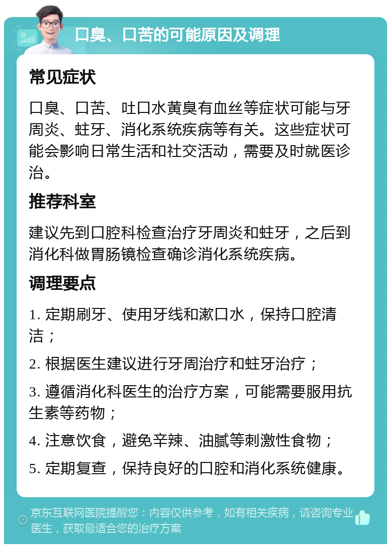 口臭、口苦的可能原因及调理 常见症状 口臭、口苦、吐口水黄臭有血丝等症状可能与牙周炎、蛀牙、消化系统疾病等有关。这些症状可能会影响日常生活和社交活动，需要及时就医诊治。 推荐科室 建议先到口腔科检查治疗牙周炎和蛀牙，之后到消化科做胃肠镜检查确诊消化系统疾病。 调理要点 1. 定期刷牙、使用牙线和漱口水，保持口腔清洁； 2. 根据医生建议进行牙周治疗和蛀牙治疗； 3. 遵循消化科医生的治疗方案，可能需要服用抗生素等药物； 4. 注意饮食，避免辛辣、油腻等刺激性食物； 5. 定期复查，保持良好的口腔和消化系统健康。