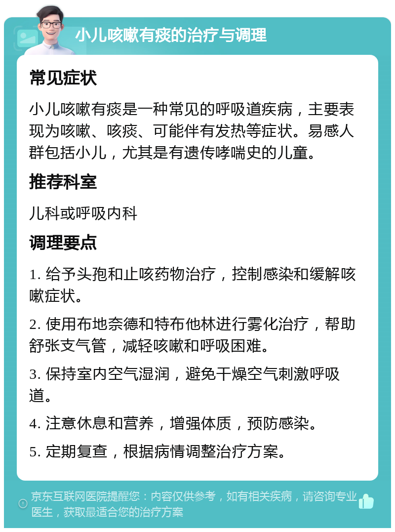 小儿咳嗽有痰的治疗与调理 常见症状 小儿咳嗽有痰是一种常见的呼吸道疾病，主要表现为咳嗽、咳痰、可能伴有发热等症状。易感人群包括小儿，尤其是有遗传哮喘史的儿童。 推荐科室 儿科或呼吸内科 调理要点 1. 给予头孢和止咳药物治疗，控制感染和缓解咳嗽症状。 2. 使用布地奈德和特布他林进行雾化治疗，帮助舒张支气管，减轻咳嗽和呼吸困难。 3. 保持室内空气湿润，避免干燥空气刺激呼吸道。 4. 注意休息和营养，增强体质，预防感染。 5. 定期复查，根据病情调整治疗方案。