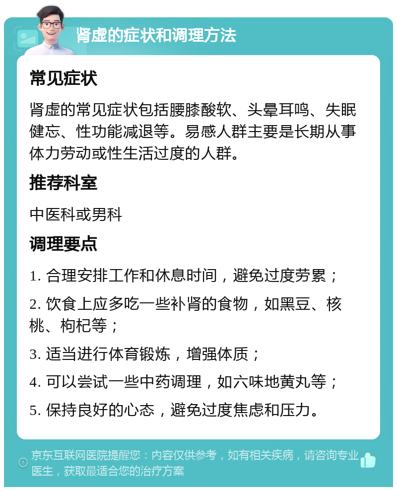 肾虚的症状和调理方法 常见症状 肾虚的常见症状包括腰膝酸软、头晕耳鸣、失眠健忘、性功能减退等。易感人群主要是长期从事体力劳动或性生活过度的人群。 推荐科室 中医科或男科 调理要点 1. 合理安排工作和休息时间，避免过度劳累； 2. 饮食上应多吃一些补肾的食物，如黑豆、核桃、枸杞等； 3. 适当进行体育锻炼，增强体质； 4. 可以尝试一些中药调理，如六味地黄丸等； 5. 保持良好的心态，避免过度焦虑和压力。