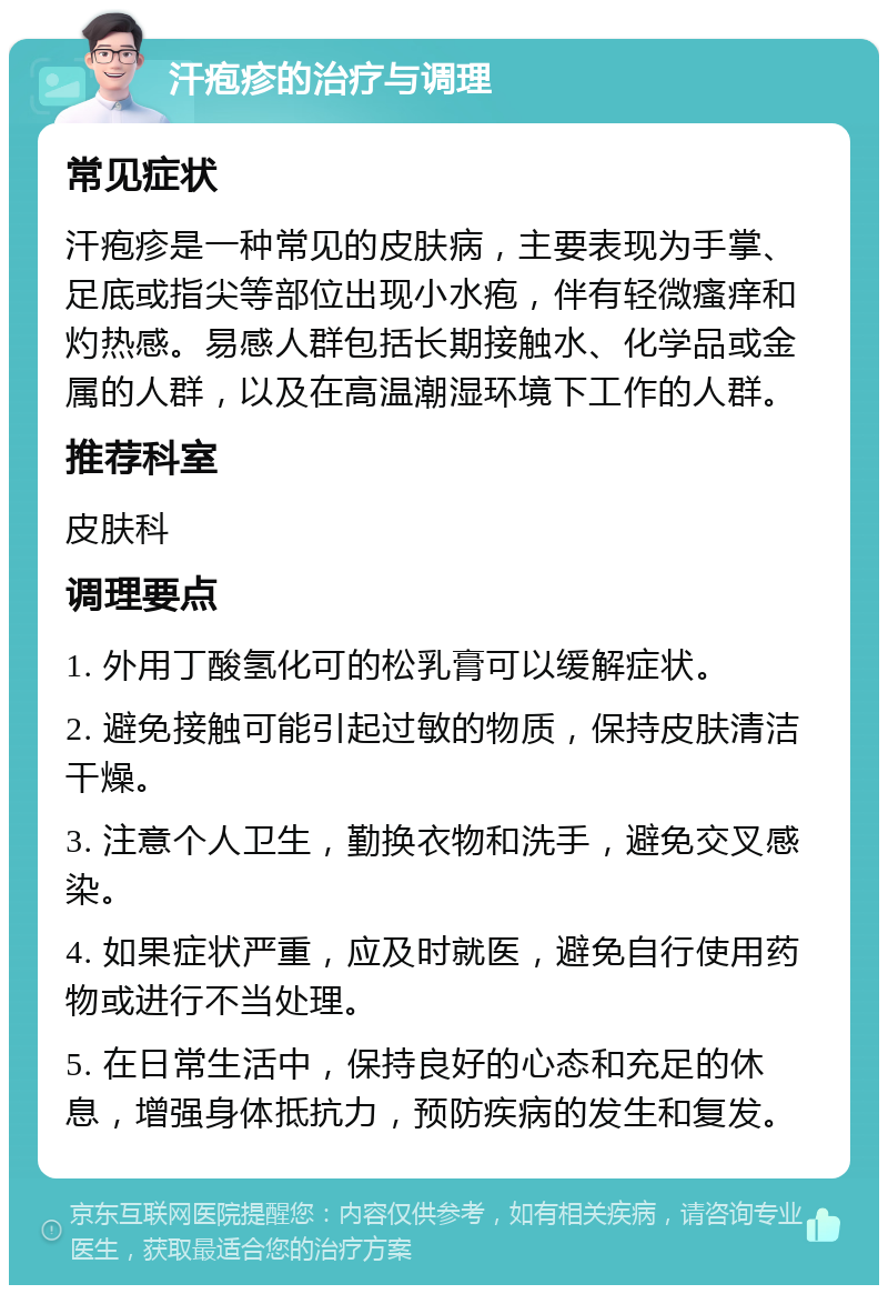 汗疱疹的治疗与调理 常见症状 汗疱疹是一种常见的皮肤病，主要表现为手掌、足底或指尖等部位出现小水疱，伴有轻微瘙痒和灼热感。易感人群包括长期接触水、化学品或金属的人群，以及在高温潮湿环境下工作的人群。 推荐科室 皮肤科 调理要点 1. 外用丁酸氢化可的松乳膏可以缓解症状。 2. 避免接触可能引起过敏的物质，保持皮肤清洁干燥。 3. 注意个人卫生，勤换衣物和洗手，避免交叉感染。 4. 如果症状严重，应及时就医，避免自行使用药物或进行不当处理。 5. 在日常生活中，保持良好的心态和充足的休息，增强身体抵抗力，预防疾病的发生和复发。