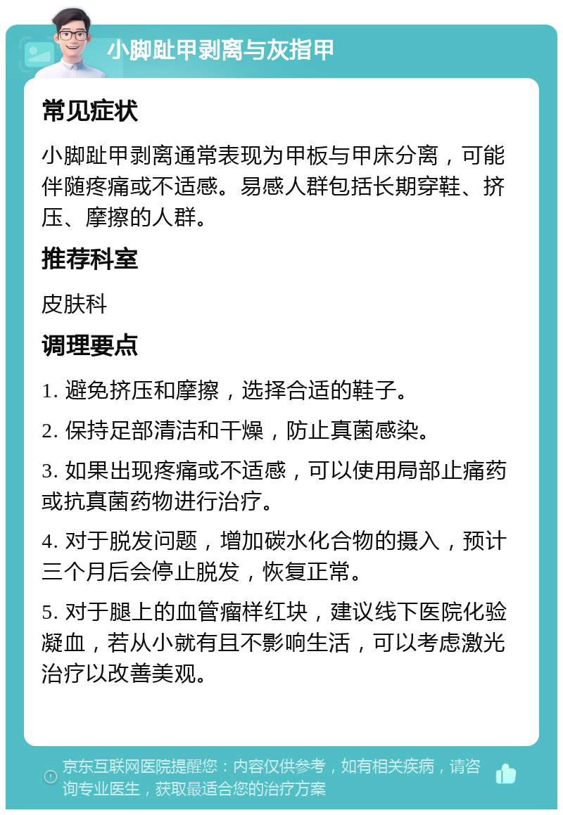 小脚趾甲剥离与灰指甲 常见症状 小脚趾甲剥离通常表现为甲板与甲床分离，可能伴随疼痛或不适感。易感人群包括长期穿鞋、挤压、摩擦的人群。 推荐科室 皮肤科 调理要点 1. 避免挤压和摩擦，选择合适的鞋子。 2. 保持足部清洁和干燥，防止真菌感染。 3. 如果出现疼痛或不适感，可以使用局部止痛药或抗真菌药物进行治疗。 4. 对于脱发问题，增加碳水化合物的摄入，预计三个月后会停止脱发，恢复正常。 5. 对于腿上的血管瘤样红块，建议线下医院化验凝血，若从小就有且不影响生活，可以考虑激光治疗以改善美观。