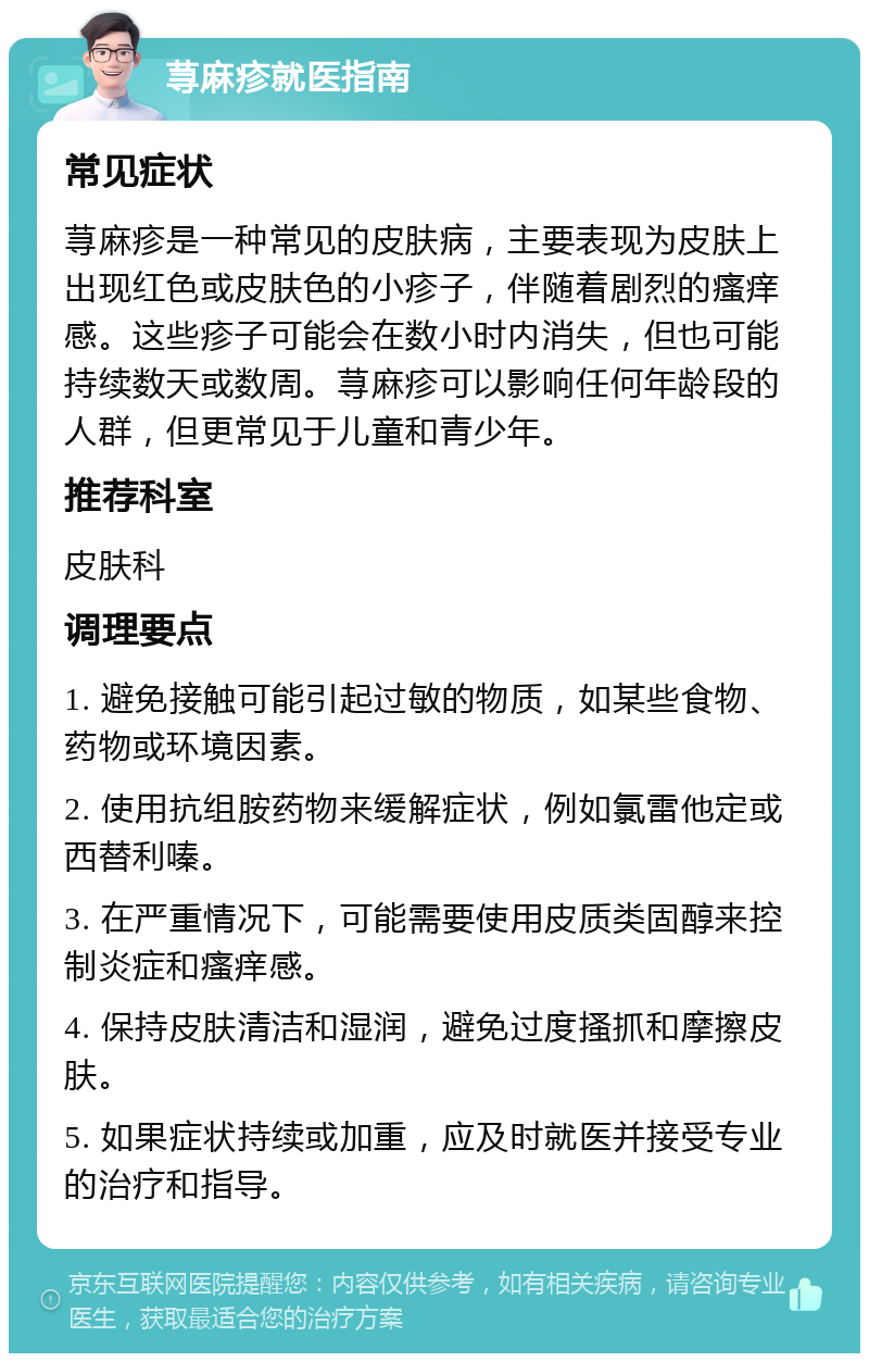 荨麻疹就医指南 常见症状 荨麻疹是一种常见的皮肤病，主要表现为皮肤上出现红色或皮肤色的小疹子，伴随着剧烈的瘙痒感。这些疹子可能会在数小时内消失，但也可能持续数天或数周。荨麻疹可以影响任何年龄段的人群，但更常见于儿童和青少年。 推荐科室 皮肤科 调理要点 1. 避免接触可能引起过敏的物质，如某些食物、药物或环境因素。 2. 使用抗组胺药物来缓解症状，例如氯雷他定或西替利嗪。 3. 在严重情况下，可能需要使用皮质类固醇来控制炎症和瘙痒感。 4. 保持皮肤清洁和湿润，避免过度搔抓和摩擦皮肤。 5. 如果症状持续或加重，应及时就医并接受专业的治疗和指导。