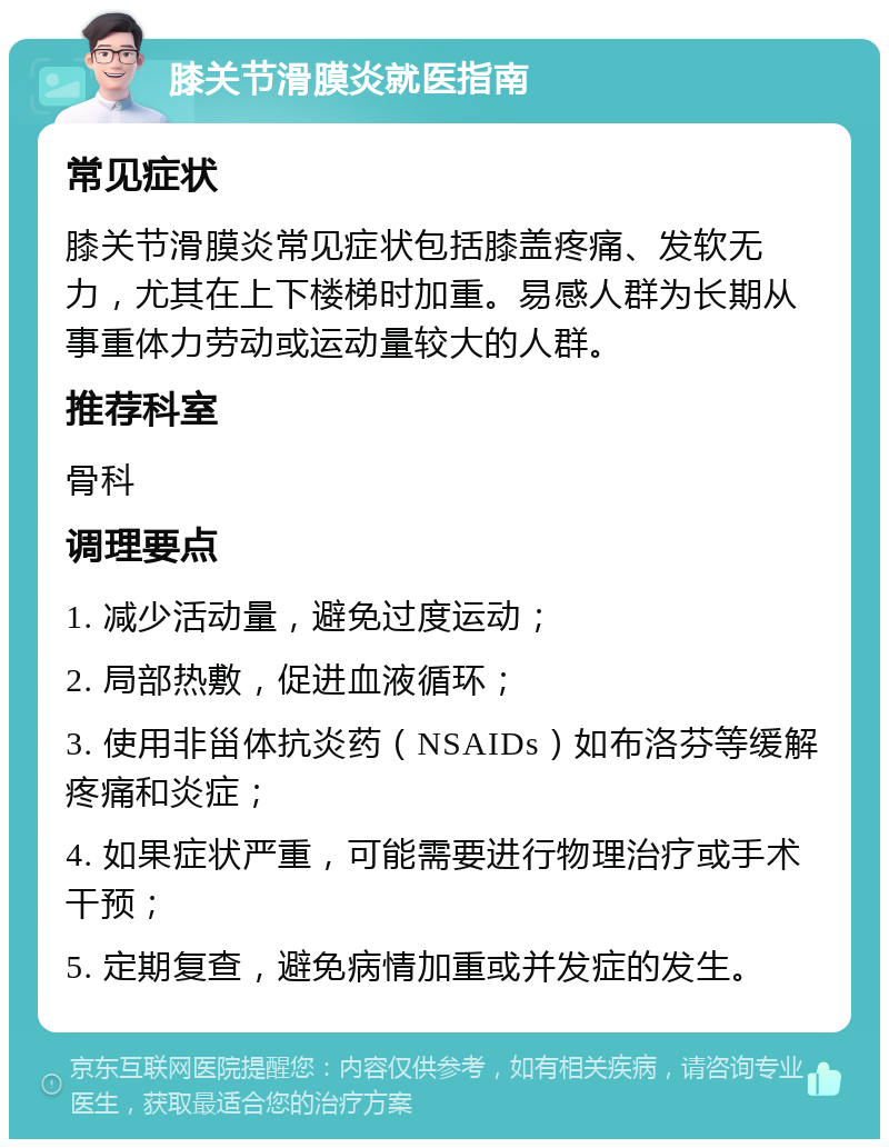 膝关节滑膜炎就医指南 常见症状 膝关节滑膜炎常见症状包括膝盖疼痛、发软无力，尤其在上下楼梯时加重。易感人群为长期从事重体力劳动或运动量较大的人群。 推荐科室 骨科 调理要点 1. 减少活动量，避免过度运动； 2. 局部热敷，促进血液循环； 3. 使用非甾体抗炎药（NSAIDs）如布洛芬等缓解疼痛和炎症； 4. 如果症状严重，可能需要进行物理治疗或手术干预； 5. 定期复查，避免病情加重或并发症的发生。