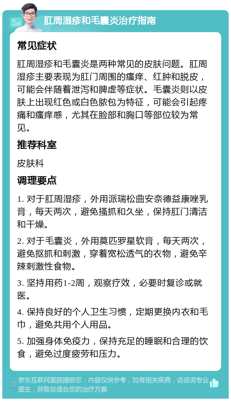 肛周湿疹和毛囊炎治疗指南 常见症状 肛周湿疹和毛囊炎是两种常见的皮肤问题。肛周湿疹主要表现为肛门周围的瘙痒、红肿和脱皮，可能会伴随着泄泻和脾虚等症状。毛囊炎则以皮肤上出现红色或白色脓包为特征，可能会引起疼痛和瘙痒感，尤其在脸部和胸口等部位较为常见。 推荐科室 皮肤科 调理要点 1. 对于肛周湿疹，外用派瑞松曲安奈德益康唑乳膏，每天两次，避免搔抓和久坐，保持肛门清洁和干燥。 2. 对于毛囊炎，外用莫匹罗星软膏，每天两次，避免抠抓和刺激，穿着宽松透气的衣物，避免辛辣刺激性食物。 3. 坚持用药1-2周，观察疗效，必要时复诊或就医。 4. 保持良好的个人卫生习惯，定期更换内衣和毛巾，避免共用个人用品。 5. 加强身体免疫力，保持充足的睡眠和合理的饮食，避免过度疲劳和压力。