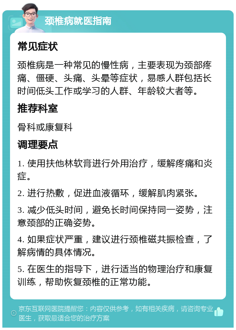 颈椎病就医指南 常见症状 颈椎病是一种常见的慢性病，主要表现为颈部疼痛、僵硬、头痛、头晕等症状，易感人群包括长时间低头工作或学习的人群、年龄较大者等。 推荐科室 骨科或康复科 调理要点 1. 使用扶他林软膏进行外用治疗，缓解疼痛和炎症。 2. 进行热敷，促进血液循环，缓解肌肉紧张。 3. 减少低头时间，避免长时间保持同一姿势，注意颈部的正确姿势。 4. 如果症状严重，建议进行颈椎磁共振检查，了解病情的具体情况。 5. 在医生的指导下，进行适当的物理治疗和康复训练，帮助恢复颈椎的正常功能。