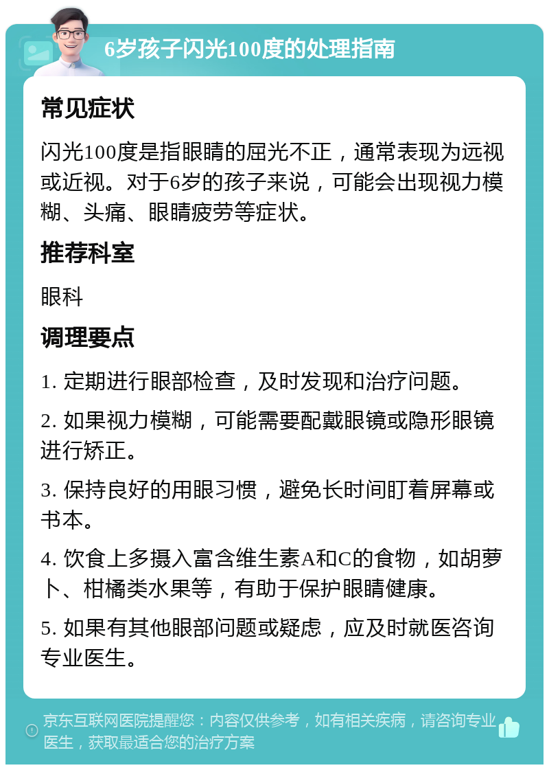 6岁孩子闪光100度的处理指南 常见症状 闪光100度是指眼睛的屈光不正，通常表现为远视或近视。对于6岁的孩子来说，可能会出现视力模糊、头痛、眼睛疲劳等症状。 推荐科室 眼科 调理要点 1. 定期进行眼部检查，及时发现和治疗问题。 2. 如果视力模糊，可能需要配戴眼镜或隐形眼镜进行矫正。 3. 保持良好的用眼习惯，避免长时间盯着屏幕或书本。 4. 饮食上多摄入富含维生素A和C的食物，如胡萝卜、柑橘类水果等，有助于保护眼睛健康。 5. 如果有其他眼部问题或疑虑，应及时就医咨询专业医生。