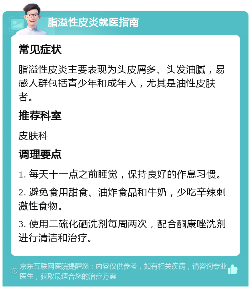 脂溢性皮炎就医指南 常见症状 脂溢性皮炎主要表现为头皮屑多、头发油腻，易感人群包括青少年和成年人，尤其是油性皮肤者。 推荐科室 皮肤科 调理要点 1. 每天十一点之前睡觉，保持良好的作息习惯。 2. 避免食用甜食、油炸食品和牛奶，少吃辛辣刺激性食物。 3. 使用二硫化硒洗剂每周两次，配合酮康唑洗剂进行清洁和治疗。