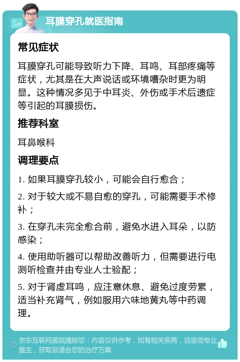 耳膜穿孔就医指南 常见症状 耳膜穿孔可能导致听力下降、耳鸣、耳部疼痛等症状，尤其是在大声说话或环境嘈杂时更为明显。这种情况多见于中耳炎、外伤或手术后遗症等引起的耳膜损伤。 推荐科室 耳鼻喉科 调理要点 1. 如果耳膜穿孔较小，可能会自行愈合； 2. 对于较大或不易自愈的穿孔，可能需要手术修补； 3. 在穿孔未完全愈合前，避免水进入耳朵，以防感染； 4. 使用助听器可以帮助改善听力，但需要进行电测听检查并由专业人士验配； 5. 对于肾虚耳鸣，应注意休息、避免过度劳累，适当补充肾气，例如服用六味地黄丸等中药调理。