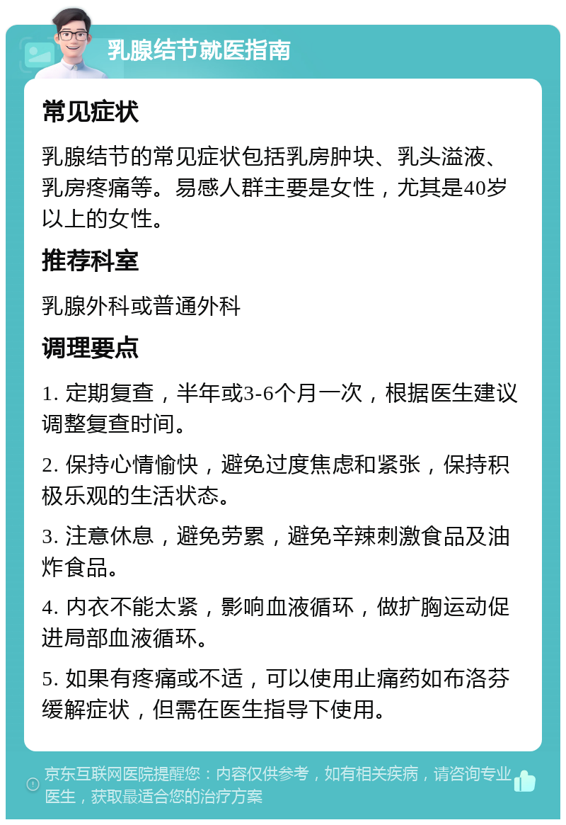 乳腺结节就医指南 常见症状 乳腺结节的常见症状包括乳房肿块、乳头溢液、乳房疼痛等。易感人群主要是女性，尤其是40岁以上的女性。 推荐科室 乳腺外科或普通外科 调理要点 1. 定期复查，半年或3-6个月一次，根据医生建议调整复查时间。 2. 保持心情愉快，避免过度焦虑和紧张，保持积极乐观的生活状态。 3. 注意休息，避免劳累，避免辛辣刺激食品及油炸食品。 4. 内衣不能太紧，影响血液循环，做扩胸运动促进局部血液循环。 5. 如果有疼痛或不适，可以使用止痛药如布洛芬缓解症状，但需在医生指导下使用。