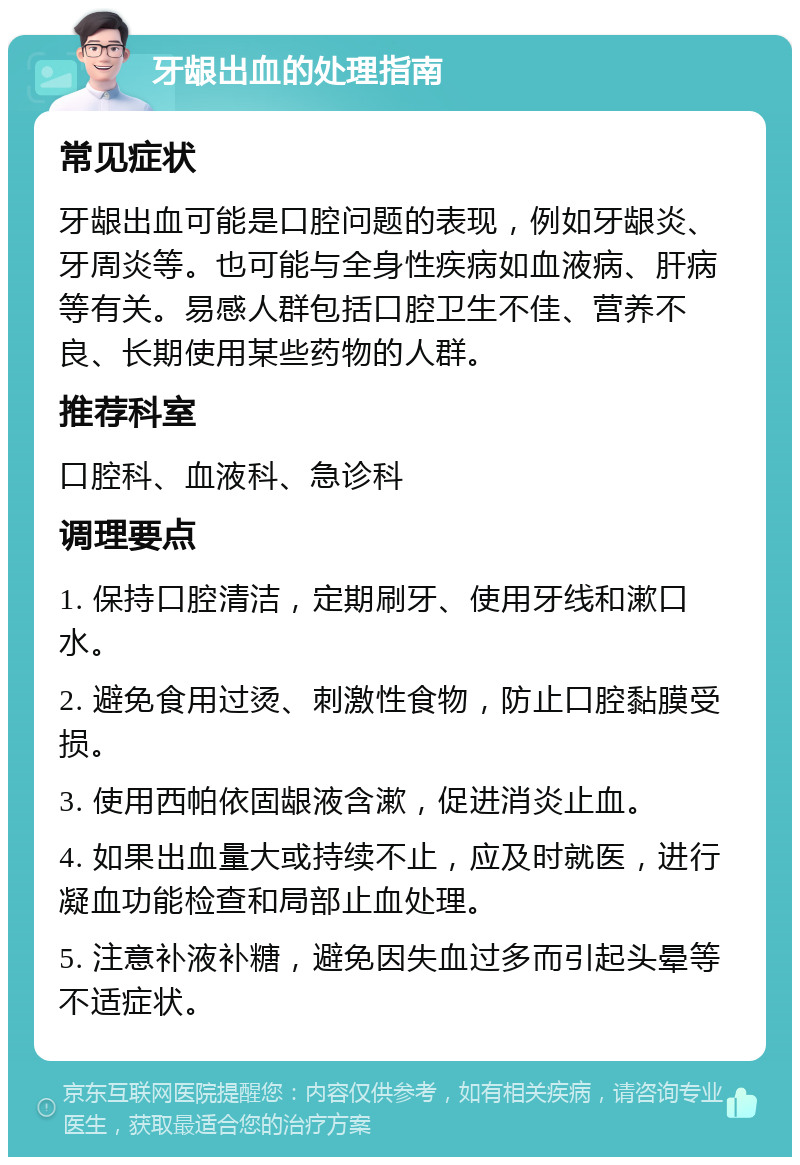 牙龈出血的处理指南 常见症状 牙龈出血可能是口腔问题的表现，例如牙龈炎、牙周炎等。也可能与全身性疾病如血液病、肝病等有关。易感人群包括口腔卫生不佳、营养不良、长期使用某些药物的人群。 推荐科室 口腔科、血液科、急诊科 调理要点 1. 保持口腔清洁，定期刷牙、使用牙线和漱口水。 2. 避免食用过烫、刺激性食物，防止口腔黏膜受损。 3. 使用西帕依固龈液含漱，促进消炎止血。 4. 如果出血量大或持续不止，应及时就医，进行凝血功能检查和局部止血处理。 5. 注意补液补糖，避免因失血过多而引起头晕等不适症状。