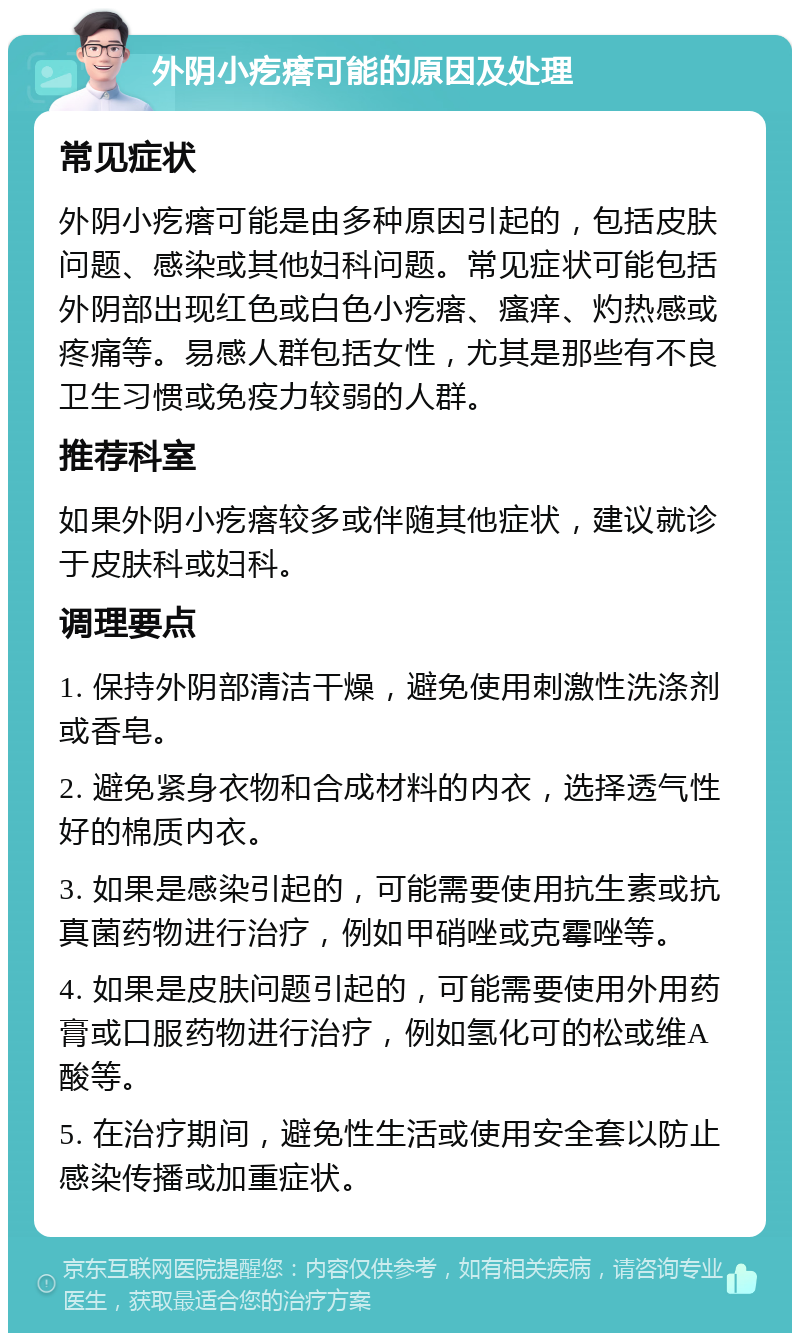 外阴小疙瘩可能的原因及处理 常见症状 外阴小疙瘩可能是由多种原因引起的，包括皮肤问题、感染或其他妇科问题。常见症状可能包括外阴部出现红色或白色小疙瘩、瘙痒、灼热感或疼痛等。易感人群包括女性，尤其是那些有不良卫生习惯或免疫力较弱的人群。 推荐科室 如果外阴小疙瘩较多或伴随其他症状，建议就诊于皮肤科或妇科。 调理要点 1. 保持外阴部清洁干燥，避免使用刺激性洗涤剂或香皂。 2. 避免紧身衣物和合成材料的内衣，选择透气性好的棉质内衣。 3. 如果是感染引起的，可能需要使用抗生素或抗真菌药物进行治疗，例如甲硝唑或克霉唑等。 4. 如果是皮肤问题引起的，可能需要使用外用药膏或口服药物进行治疗，例如氢化可的松或维A酸等。 5. 在治疗期间，避免性生活或使用安全套以防止感染传播或加重症状。