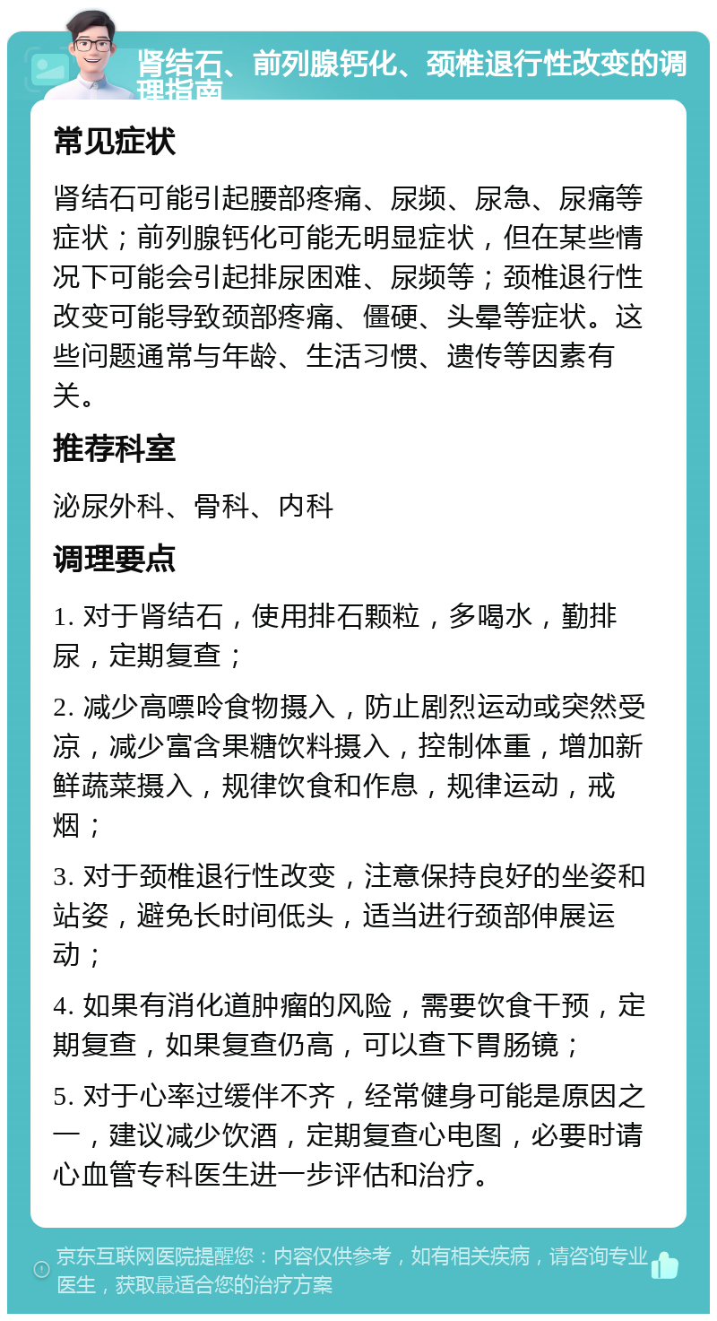 肾结石、前列腺钙化、颈椎退行性改变的调理指南 常见症状 肾结石可能引起腰部疼痛、尿频、尿急、尿痛等症状；前列腺钙化可能无明显症状，但在某些情况下可能会引起排尿困难、尿频等；颈椎退行性改变可能导致颈部疼痛、僵硬、头晕等症状。这些问题通常与年龄、生活习惯、遗传等因素有关。 推荐科室 泌尿外科、骨科、内科 调理要点 1. 对于肾结石，使用排石颗粒，多喝水，勤排尿，定期复查； 2. 减少高嘌呤食物摄入，防止剧烈运动或突然受凉，减少富含果糖饮料摄入，控制体重，增加新鲜蔬菜摄入，规律饮食和作息，规律运动，戒烟； 3. 对于颈椎退行性改变，注意保持良好的坐姿和站姿，避免长时间低头，适当进行颈部伸展运动； 4. 如果有消化道肿瘤的风险，需要饮食干预，定期复查，如果复查仍高，可以查下胃肠镜； 5. 对于心率过缓伴不齐，经常健身可能是原因之一，建议减少饮酒，定期复查心电图，必要时请心血管专科医生进一步评估和治疗。