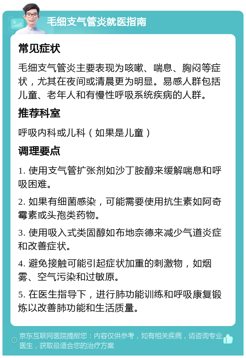 毛细支气管炎就医指南 常见症状 毛细支气管炎主要表现为咳嗽、喘息、胸闷等症状，尤其在夜间或清晨更为明显。易感人群包括儿童、老年人和有慢性呼吸系统疾病的人群。 推荐科室 呼吸内科或儿科（如果是儿童） 调理要点 1. 使用支气管扩张剂如沙丁胺醇来缓解喘息和呼吸困难。 2. 如果有细菌感染，可能需要使用抗生素如阿奇霉素或头孢类药物。 3. 使用吸入式类固醇如布地奈德来减少气道炎症和改善症状。 4. 避免接触可能引起症状加重的刺激物，如烟雾、空气污染和过敏原。 5. 在医生指导下，进行肺功能训练和呼吸康复锻炼以改善肺功能和生活质量。